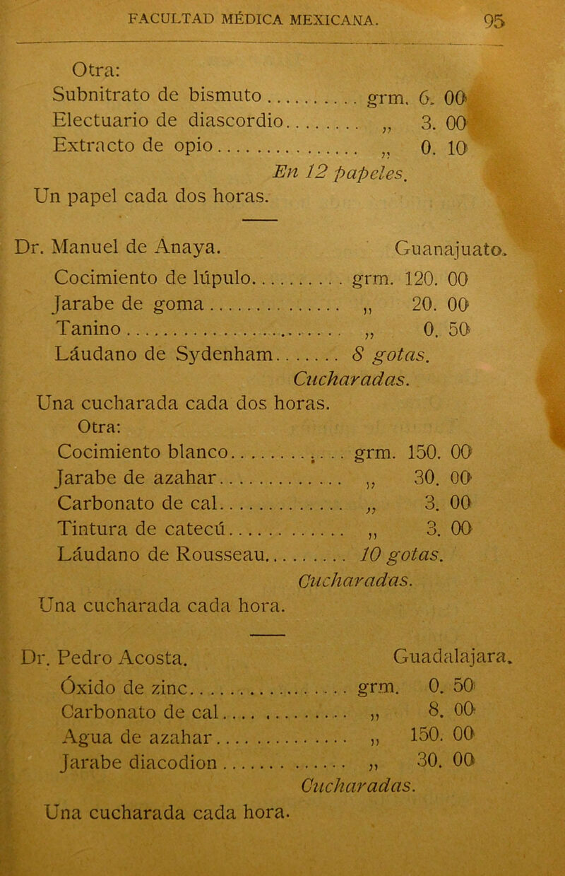 Otra: Subnitrato de bismuto ... Electuario de diascordio. „ 3. 00 Extracto de opio 0. 10 En 12 papeles, Un papel cada dos horas. Dr. Manuel de Anaya. Guanajuato, Cocimiento de lúpulo.... grm. 120. 00 Jarabe de goma „ 20. 00 Tanino Láudano de S}Menham.. 8 gotas. Cucharadas. Una cucharada cada dos horas. Otra: Cocimiento blanco grm. 150. 0Q: Jarabe de azahar „ 30. 00 Carbonato de cal „ 3. 00 Tintura de catecú „ 3. 00 Láudano de Rousseau... 10 gotas. Cucharadas. Una cucharada cada hora. Dr. Pedro Acosta. Guadafajara. Óxido de zinc grm. 0. 50 Carbonato de cal „ 8. 00 Agua de azahar „ 150. 00 Jarabe diacodion „ 30. 00 Cucharadas.