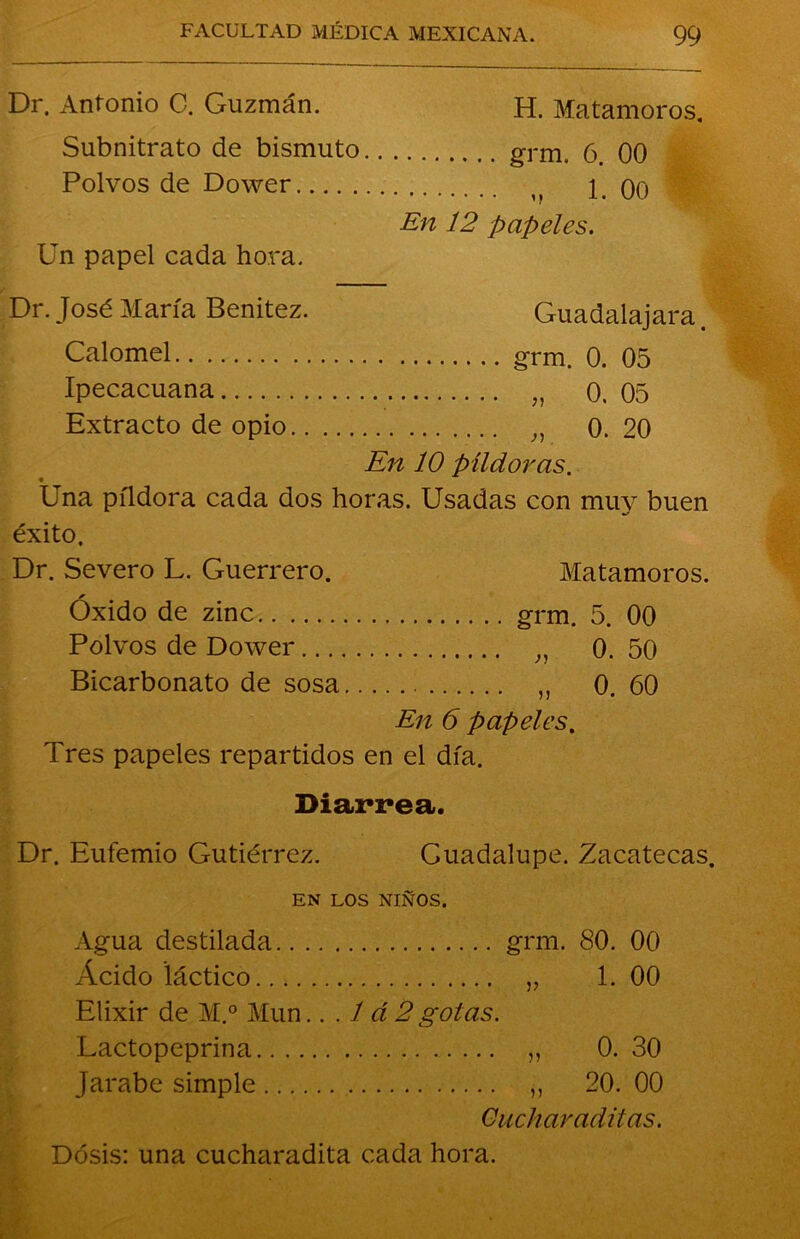 Dr. Antonio C. Guzmán. H. Matamoros. Subnitrato de bismuto grm. o. 00 Polvos de Dower n 1. 00 En 12 papeles. Un papel cada hora. Dr. José María Benitez. Guadalajara. Calomel grm. 0. 05 Ipecacuana „ 0. 05 Extracto de opio 0. 20 En 10 píldoras. Una píldora cada dos horas. Usadas con muy buen éxito. Dr. Severo L. Guerrero. Matamoros. Óxido de zinc grm. 5. 00 Polvos de Dower „ 0. 50 Bicarbonato de sosa 0. 60 En 6 papeles. Tres papeles repartidos en el día. Diarrea. Dr. Eufemio Gutiérrez. Cuadalupe. Zacatecas. EN LOS NIÑOS. Agua destilada grm. 80. 00 Acido láctico „ 1. 00 Elixir de M.° Mun. ..Id 2 gotas. Lactopeprina ,, 0. 30 Jarabe simple ,, 20. 00 Cuchar aditas.