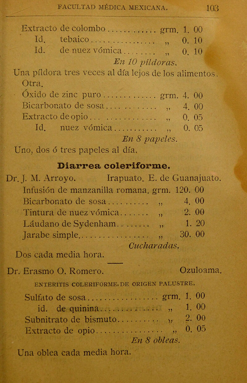 Extracto de colombo grm. 1. 00 Id. tebaico.. „ 0. 10 Id. de nuez vómica n 0. 10 En 10 píldoras. Una píldora tres veces al día lejos de los alimentos . Otra. Oxido de zinc puro grm. 4. 00 Bicarbonato de sosa ,, 4. 00 Extracto de opio „ 0. 05 Id. nuez vómica 0. 05 En 8 papeles. Uno, dos ó tres papeles al día. Diarrea eoleriforme. Dr. J. M. Arroyo. Irapuato. E. de Guanajuato. Infusión de manzanilla romana, grm. 120. 00 Bicarbonato de sosa „ 4. 00 Tintura de nuez vómica ,, 2. 00 Láudano de Sydenham „ 1.20 Jarabe simple ,, 30. 00 Cucharadas. Dos cada media hora. Dr. Erasmo O. Romero. Ozuloama. ENTERITIS COLERIFORME.DE ORIGEN PALUSTRE. Sulfato de sosa id. de quinina Subnitrato de bismuto. Extracto de opio grm. 1. 00 v> •>> 1. 00 2. 00 0. 05 En 8 obleas. Una oblea cada media hora.