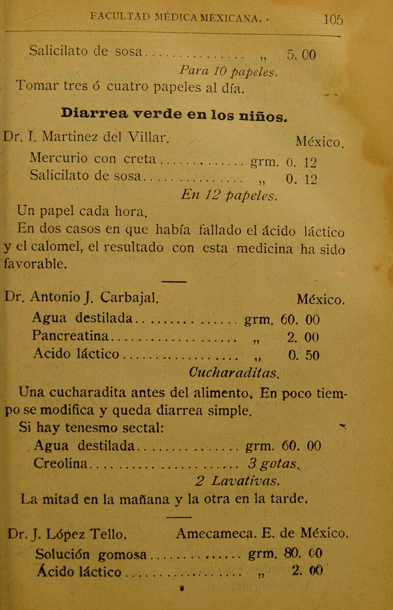 Salicilato de sosa ^ 5.00 Para 10 papeles. Tomar tres ó cuatro papeles al día. Diarrea verde en los niños. Dr. T. Martinez del Villar. México Mercurio con creta oTm. o. 12 Salicilato de sosa n 0. 12 En 12 papeles. Un papel cada hora. En dos casos en que había fallado el ácido láctico y el calomel, el resultado con esta medicina ha sido favorable. Dr. Antonio J. Carbajal. México. Agua destilada grm. 60. 00 Pancreatina „ 2. 00 Acido láctico „ 0.50 Cucharaditas. Una cucharadita antes del alimento, En poco tiem- po se modifica y queda diarrea simple. Si hay tenesmo sectal: Agua destilada grm. 60. 00 Creolina 3 gotas. 2 Lavativas. La mitad en la mañana y la otra en la tarde. Dr. J. López Tello. Amecameca. E. de México. Solución gomosa grm. 80. 00 Ácido láctico T, 2. 00