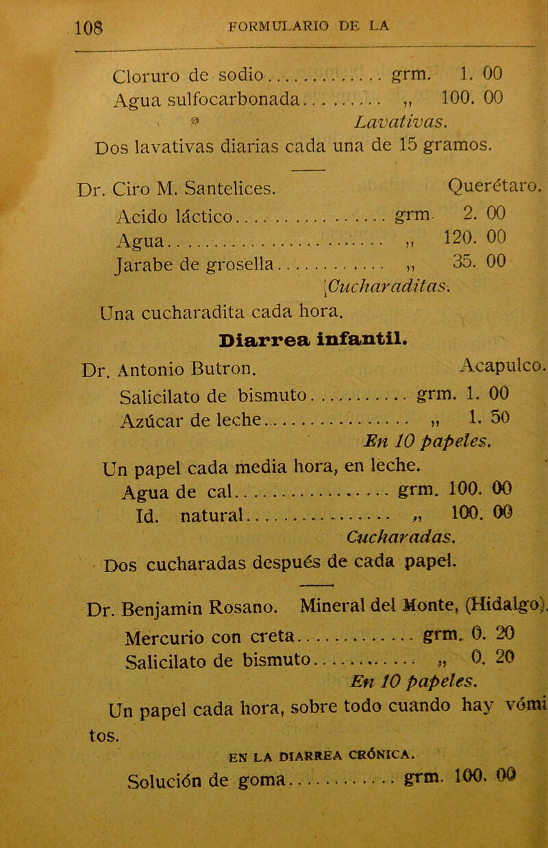 Cloruro de sodio grm. 1. 00 Agua sulfocarbonada ,, 100.00 » Lavativas. Dos lavativas diarias cada una de 15 gramos. Dr. Ciro M. Santelices. Querétaro. Acido láctico grm. 2. 00 Agua v 120. 00 Jarabe de grosella ,, 35. 00 [Cuchar aditas. Una cucharadita cada hora. Diarrea infantil. Dr. Antonio Butrón. Acapulco. Salicilato de bismuto grm. 1. 00 Azúcar de leche » 1.50 En 10 papeles. Un papel cada media hora, en leche. Agua de cal grm. 100. 00 Id. natural „ 100. 00 Cucharadas. Dos cucharadas después de cada papel. Dr. Benjamín Rosano. Mineral del Monte, (Hidalgo). Mercurio con creta grm. 0. 20 Salicilato de bismuto 0. 20 En 10 papeles. Un papel cada hora, sobre todo cuando hay vómi tos. EN LA DIARREA CRÓNICA. Solución de goma grm. 100. 00