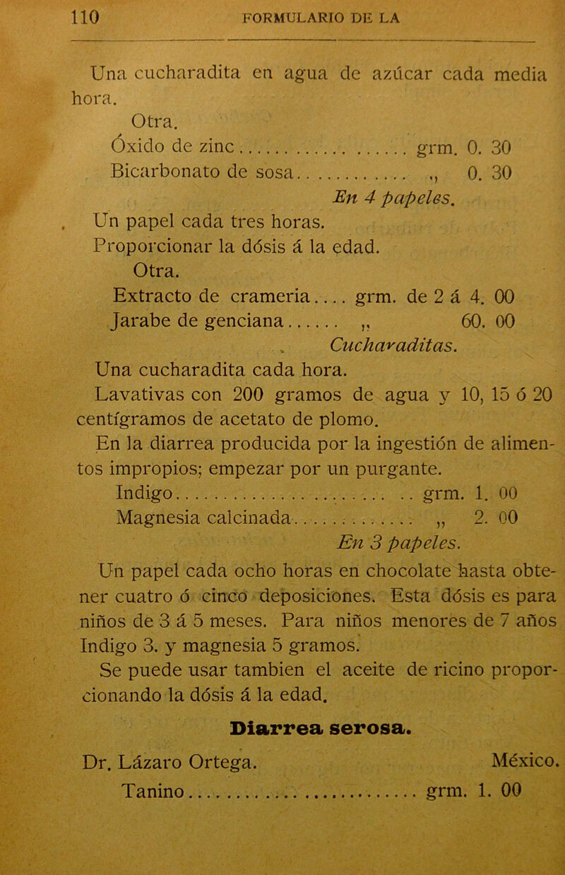 Una cucharadita en agua de azúcar cada media hora. Otra. Óxido de zinc grm. 0. 30 Bicarbonato de sosa 0. 30 En 4 papeles. Un papel cada tres horas. Proporcionar la dósis á la edad. Otra. Extracto de crameria grm. de 2 á 4. 00 Jarabe de genciana ,, 60. 00 „ Cucharaditas. Una cucharadita cada hora. Lavativas con 200 gramos de agua y 10, 15 ó 20 centigramos de acetato de plomo. En la diarrea producida por la ingestión de alimen- tos impropios; empezar por un purgante. Indigo grm. 1. 00 Magnesia calcinada „ 2. 00 En 3 papeles. Un papel cada ocho horas en chocolate hasta obte- ner cuatro ó cinco deposiciones. Esta dósis es para niños de 3 á 5 meses. Para niños menores de 7 años Indigo 3. y magnesia 5 gramos. Se puede usar también el aceite de ricino propor- cionando la dósis á la edad. Diarrea serosa. Dr. Lázaro Ortega. México. Tanino grm. 1. 00