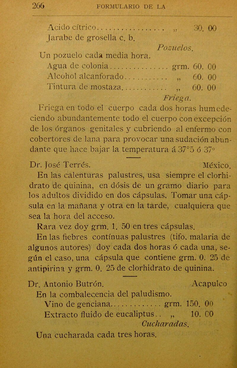 Acido cítrico „ .30. 00 Jarabe de grosella c. b. Pozuelos. Un pozuelo cada media hora. Agua de colonia grm. 60. 00 Alcohol alcanforado ,, 60. 00 Tintura de mostaza „ 60. 00 Frieg a. Friega en todo el cuerpo cada dos horas humede- ciendo abundantemente todo el cuerpo con excepción de los órganos genitales y cubriendo al enfermo con cobertores de lana para provocar una sudación abun- dante que hace bajar la temperatura á 37°5 ó 37° Dr. José Terrés. México. En las calenturas palustres, usa siempre el clorhi- drato de quinina, en dosis de un gramo diario para los adultos dividido en dos cápsulas. Tomar una cáp- sula en la mañana y otra en la tarde, cualquiera que sea la hora del acceso. Rara vez doy grm. 1. 50 en tres cápsulas. En las fiebres continuas palustres (tifo, malaria de algunos autores) doy cada dos horas ó cada una, se- gún el caso, una cápsula que contiene grm. 0. 25 de antipirina y grm. 0. 25 de clorhidrato de quinina. Dr. Antonio Butrón. Acapulco En la combalecencia del paludismo. Vino de genciana grm. 150. 00 Extracto fluido de eucaliptus.. „ 10. C0 Cucharadas. Una cucharada cada tres horas.