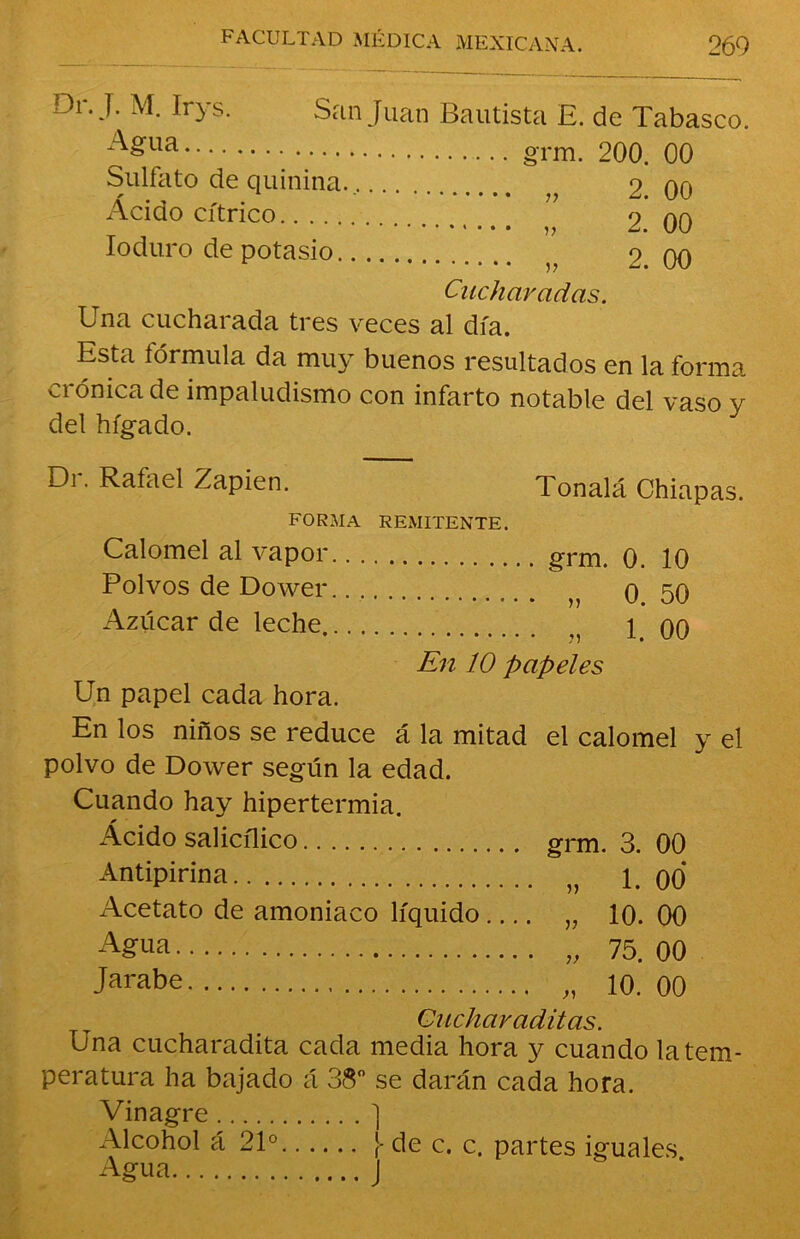 :-V. J. M. lrys. San Juan Bautista E. de Tabasco. Agua grm. 200. 00 Sulfato de quinina.. 2 00 Ácido cítrico ” 2.’00 Ioduro de potasio ?? 2.00 Cucharadas. Una cucharada tres veces al día. Esta fórmula da muy buenos resultados en la forma crónica de impaludismo con infarto notable del vaso y del hígado. Di. Rafael Zapien. Tonalá Chiapas forma remitente. Calomel al vapor grm. 0. 10 Polvos de Do wer. n o 50 Azúcar de leche 5 00 En 10 papeles Un papel cada hora. En los niños se reduce á la mitad el calomel polvo de Dower según la edad. Cuando hay hipertermia. Ácido salicílico grm. 3. 00 Antipirina „ 1. 00 Acetato de amoniaco líquido „ 10. 00 Agua „ 75. 00 Jarabe 10. 00 Guchavaditas. Una cucharadita cada media hora y cuando la tem- peratura ha bajado á 38° se darán cada hora. Vinagre ] Alcohol á 21° ¡ de c. c. partes iguales Agua J