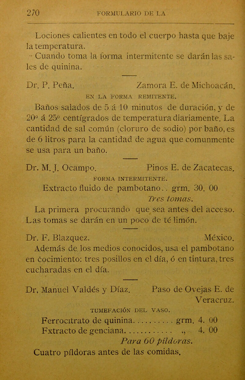 Lociones calientes en todo el cuerpo hasta que baje la temperatura. - Cuando toma la forma intermitente se darán las sa- les de quinina. Dr. P. Peña. Zamora E. de Michoacán. EN LA FORMA REMITENTE. Baños salados de 5 á 10 minutos de duración, y de 20° á 25° centígrados de temperatura diariamente. La cantidad de sal común (cloruro de sodio) por baño, es de 6 litros para la cantidad de agua que comunmente se usa para un baño. Dr. M. J. Ocampo. Pinos E. de Zacatecas. FORMA INTERMITENTE. Extracto fluido de pambotano.. grm. 30. 00 Tres tomas. La primera procurando que sea antes del acceso. Las tomas se darán en un poco de té limón. Dr. F. Blazquez. México. Además de los medios conocidos, usa el pambotano en cocimiento: tres posillos en el día, ó en tintura, tres cucharadas en el día. Dr, Manuel Valdés y Díaz. Paso de Ovejas E. de Vera cruz. TUMEFACIÓN DEL VASO. Ferrocitrato de quinina grm. 4. 00 Fxtracto de genciana 4. 00 Para 60 píldoras. Cuatro píldoras antes de las comidas.