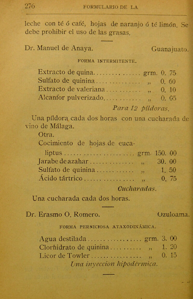 leche con té ó café, hojas de naranjo ó té limón. Se debe prohibir el uso de las grasas. Dr. Manuel de Anaya. Guanajuato. FORMA INTERMITENTE. Extracto de quina grm. 0. 75 Sulfato de quinina „ 0. 60 Extracto de valeriana „ 0. 10 Alcanfor pulverizado „ 0. 05 Para 12 píldoras. Una píldora cada dos horas con una cucharada de vino de Málaga. Otra. Cocimiento de hojas de euca- liptus grm. 150. 00 Jarabe de azahar „ 30. 00 Sulfato de quinina ,, 1. 50 Acido tártrico „ 0. 75 Cucharadas. Una cucharada cada dos horas. Dr. Erasmo O. Romero. Ozuloama. FORMA PERNICIOSA ATAXODINÁMICA. Agua destilada grm. 3. 00 Clorhidrato de quinina „ 1.20 Licor de Towler „ 0. 15 Jjna invección hipodérmica.