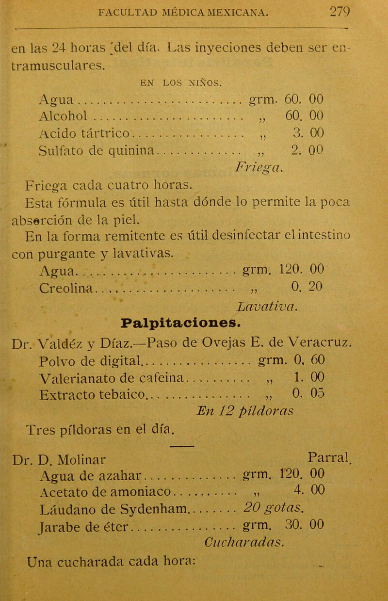 en las 24 horas >4el día. Las inyeciones deben ser en- tramusculares. EN LOS NIÑOS. Agua grm. 60. 00 Alcohol „ 60. 00 Acido tártrico „ 3. 00 Sulfato de quinina „ 2. 00 Friega. Friega cada cuatro horas. Esta fórmula es útil hasta dónde lo permite la poca abserción de la piel. En la forma remitente es útil desinfectar el intestino con purgante y lavativas. Agua grm. 120. 00 Creolina „ 0. 20 Lavativa. Palpitaciones. Dr. Valdéz y Díaz.—Paso de Ovejas E. de Veracruz. Polvo de digital grm. 0, 60 Valerianato de cafeína „ 1.00 Extracto tebaico „ 0. 05 En 12 pildoras Tres píldoras en el día. Dr. D. Molinar Parral. Agua de azahar grm. 120. 00 Acetato de amoniaco „ 4. 00 Láudano de Sydenham 20 gotas. Jarabe de éter grm. 30. 00 Cucharadas. Una cucharada cada hora: