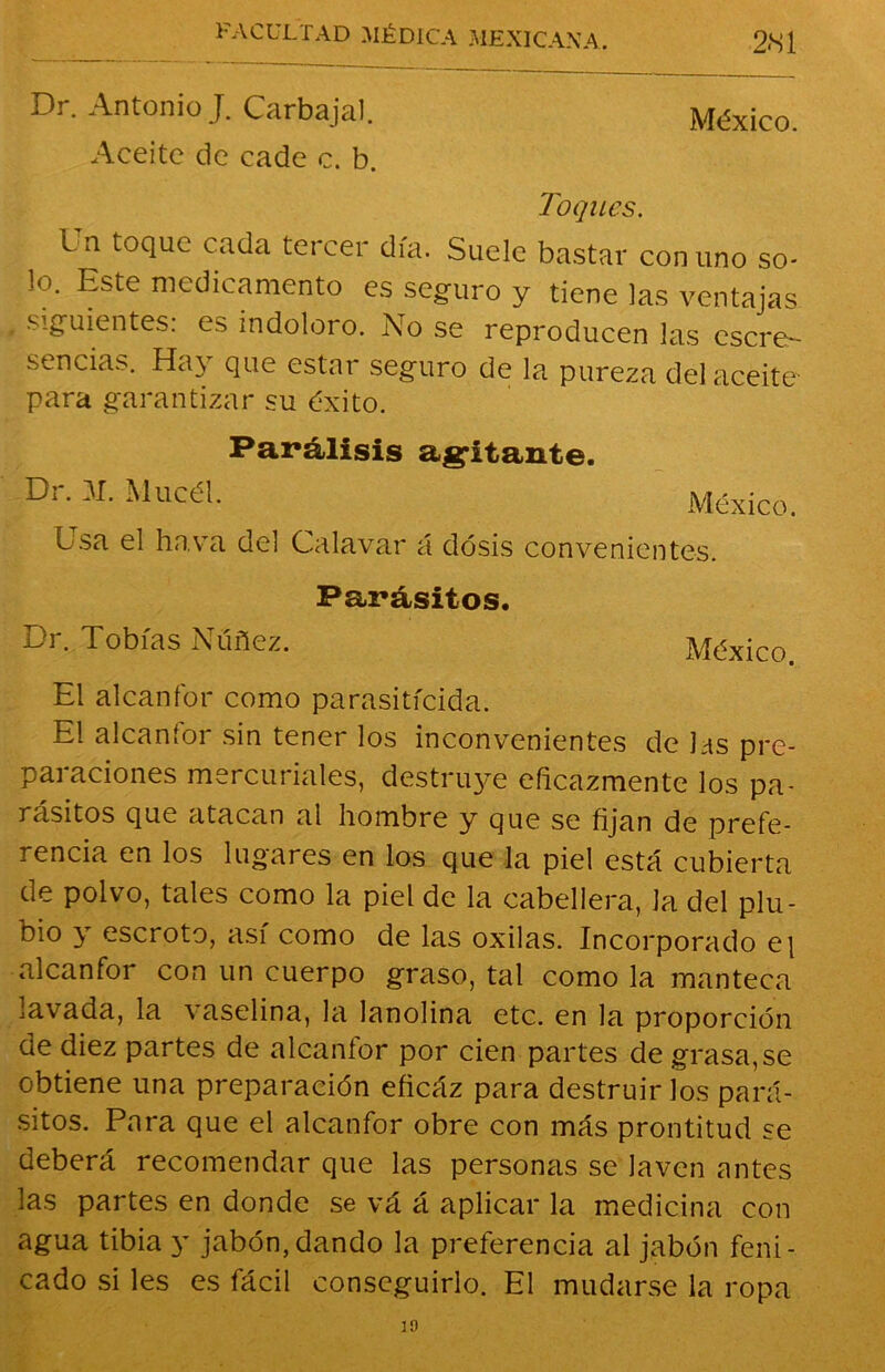 Dr. Antonio J. Carbajal. México. Aceite de cade c. b. Toques. I n toque cada tercer día. Suele bastar comino so- lo. Este medicamento es seguro y tiene las ventajas siguientes: es indoloro. No se reproducen las escre- sencias. Hay que estar seguro de la pureza del aceite- para garantizar su éxito. Parálisis agitante. Di. 31. Mucél. México. Lsa el ha va del Calavar á dosis convenientes. Parásitos. Dr. Tobías Nüñez. México El alcanfor como parasiticida. El alcanfor sin tener los inconvenientes de las pre- paraciones mercuriales, destruye eficazmente los pa- rásitos que atacan al hombre y que se fijan de prefe- rencia en los lugares en los que la piel está cubierta de polvo, tales como la piel de la cabellera, la del plu- bio y escroto, así como de las oxilas. Incorporado e| alcanfoi con un cuerpo graso, tal como la manteca lavada, la vaselina, la lanolina etc. en la proporción de diez partes de alcanfor por cien partes de grasa, se obtiene una preparación eficáz para destruirlos pará- sitos. Para que el alcanfor obre con más prontitud se deberá recomendar que las personas se laven antes las partes en donde se vá á aplicar la medicina con agua tibia y jabón, dando la preferencia al jabón feni- cado si les es fácil conseguirlo. El mudarse la ropa 30