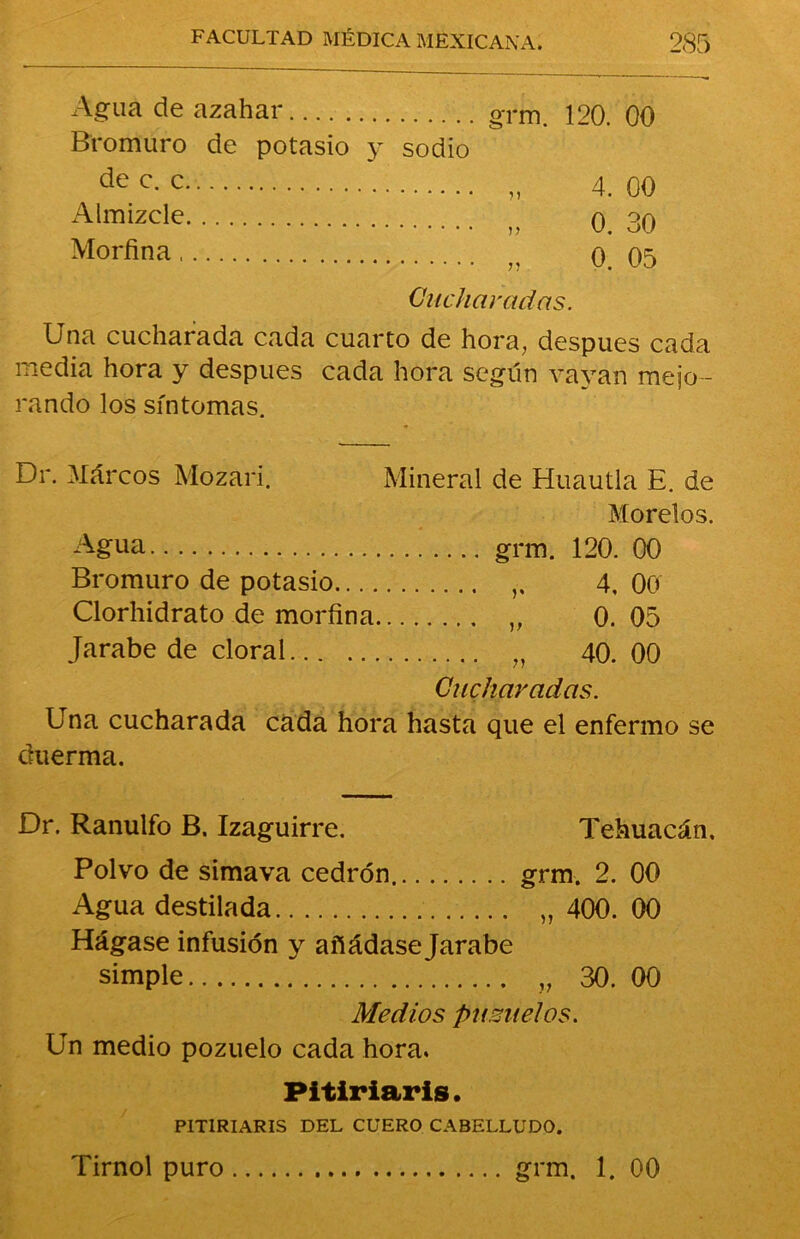 Agua de azahar grm. 120. 00 Bromuro de potasio y sodio dec- c „ 4. 00 Almizcle „ o. 30 Morfina „ o. 05 Cucharadas. Una cucharada cada cuarto de hora, después cada media hora y después cada hora según vayan mejo- rando los síntomas. Dr. Marcos Mozari. Mineral de Huautla E. de Morelos. Agua grm. 120. 00 Bromuro de potasio 4, 00 Clorhidrato de morfina „ 0. 05 Jarabe de doral „ 40.00 Cucharadas. Una cucharada cada hora hasta que el enfermo se duerma. Dr. Ranulfo B. Izaguirre. Tehuacán, Polvo de simava cedrón. grm. 2. 00 Agua destilada „ 400. 00 Hágase infusión y añádase Jarabe simple „ 30. 00 Medios pu míelos. Un medio pozuelo cada hora. Pitiriaris. P1TIRIARIS DEL CUERO CABELLUDO. Tirnol puro grm. 1. 00