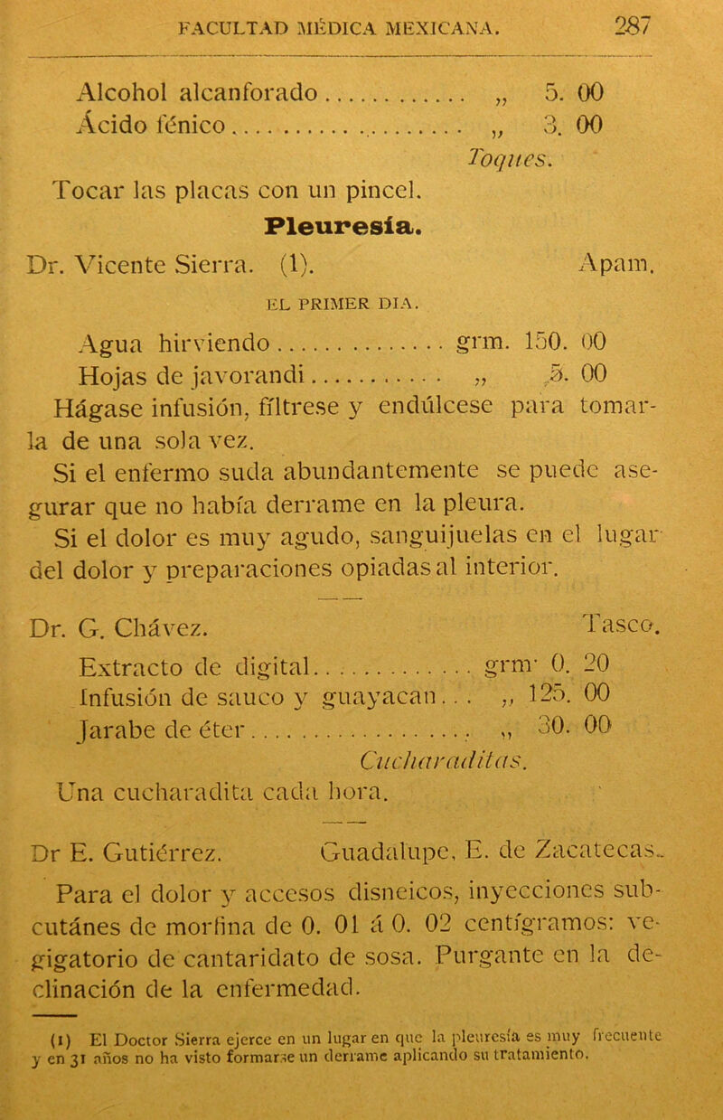 Alcohol alcanforado „ 5. 00 Acido fénico „ 3. (X) Toques. Tocar las placas con un pincel. Pleuresía. Dr. Vicente Sierra. (1). Apam. EL PRIMER DIA. Agua hirviendo grm. 150. 00 Hojas de javorandi „ ,5. 00 Hágase infusión, fíltrese y endúlcese para tomar- la de una sola vez. Si el enfermo suda abundantemente se puede ase- gurar que no había derrame en la pleura. Si el dolor es muy agudo, sanguijuelas en el lugar del dolor y preparaciones opiadas al interior. Dr. G. Chávez. d asco. Extracto de digital.. grm- 0. 20 Infusión de saúco y guayacan.. . „ 125. 00 Jarabe de éter „ 20. 00 Cucharada as. Una cucharadita cada hora. Dr E. Gutiérrez. Guadalupe, E. de Zacatecas.. Para el dolor y accesos disneicos, inyecciones sub- cutánes de morfina de 0. 01 á 0. 02 centigramos: ve* gigatorio de cantaridato de sosa. Purgante en la de- clinación de la enfermedad. (i) El Doctor Sierra ejerce en un lugar en que la pleuresía es muy frecuente y en 31 años no ha visto formarse un derrame aplicando su tratamiento.