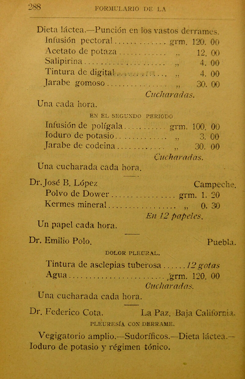 Dieta láctea.—Punción en los vastos derrames. Infusión pectoral Acetato de potaza 12. 00 Salipirina „ 4. 00 Tintura de digital... „ 4. 00 jarabe gomoso „ 30. 00 Una cada hora. Cucharadas. EX EL SEGUNDO PERIODO Infusión de polígala grm. 100. 00 Ioduro de potasio 3. 00 jarabe de codeina ...... 30.00 Una cucharada cada hora. Cucharadas. Dr.José B. López Campeche, Polvo de Dower. grm. 1. 20 Kermes mineral „ 0. 30 Un papel cada hora. En 12 papeles. Dr. Emilio Polo. Puebla. DOLOR PLEURAL. Tintura de asclepias tuberosa 12gotas Agua /grm. 120. 00 Cucharadas. Una cucharada cada hora. Dr. Federico Cota. La Paz. Baja California. PLEURESÍA CON DERRAME. Vegigatorio amplio.—Sudoríficos.—Dieta láctea.— Ioduro de potasio y régimen iónico.