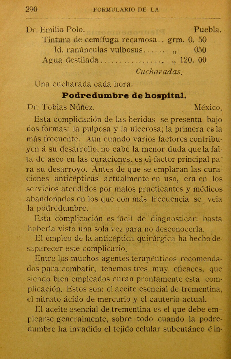 Dr. Emilio Polo. Puebla. Tintura de cemífuga recamosa.. grm. 0. 50 Id. ranúnculas vulbosus „ 050 Agua destilada „ 120. 00 Cucharadas. Una cucharada cada hora. Podredumbre de hospital. Dr. Tobías Núñez. México. Esta complicación de las heridas se presenta bajo dos formas: la pulposa y la ulcerosa; la primera es la más frecuente. Aun cuando varios factores contribu- yen á su desarrollo, no cabe la menor duda que la fal- ta de aseo en las curaciones, es el factor principal pa' ra su desarroyo. Antes de que se empiaran las cura- ciones anticépticas actualmente en uso, era en los servicios atendidos por malos practicantes y médicos abandonados en los que con más frecuencia se veia la podredumbre. Esta complicación es fácil de diagnosticar: basta haberla visto una sola vez para no desconocerla. El empleo de la anticéptica quirúrgica ha hecho de- saparecer este complicarlo. Entre los muchos agentes terapéuticos recomenda- dos para combatir, tenemos tres muy eficaces, que siendo bien empleados curan prontamente esta com- plicación. Estos son: el aceite esencial de trementina, el nitrato ácido de mercurio y el cauterio actual. El aceite esencial de trementina es el que debe em- plearse generalmente, sobre todo cuando la podre- dumbre ha invadido el tejido celular subcutáneo é in-