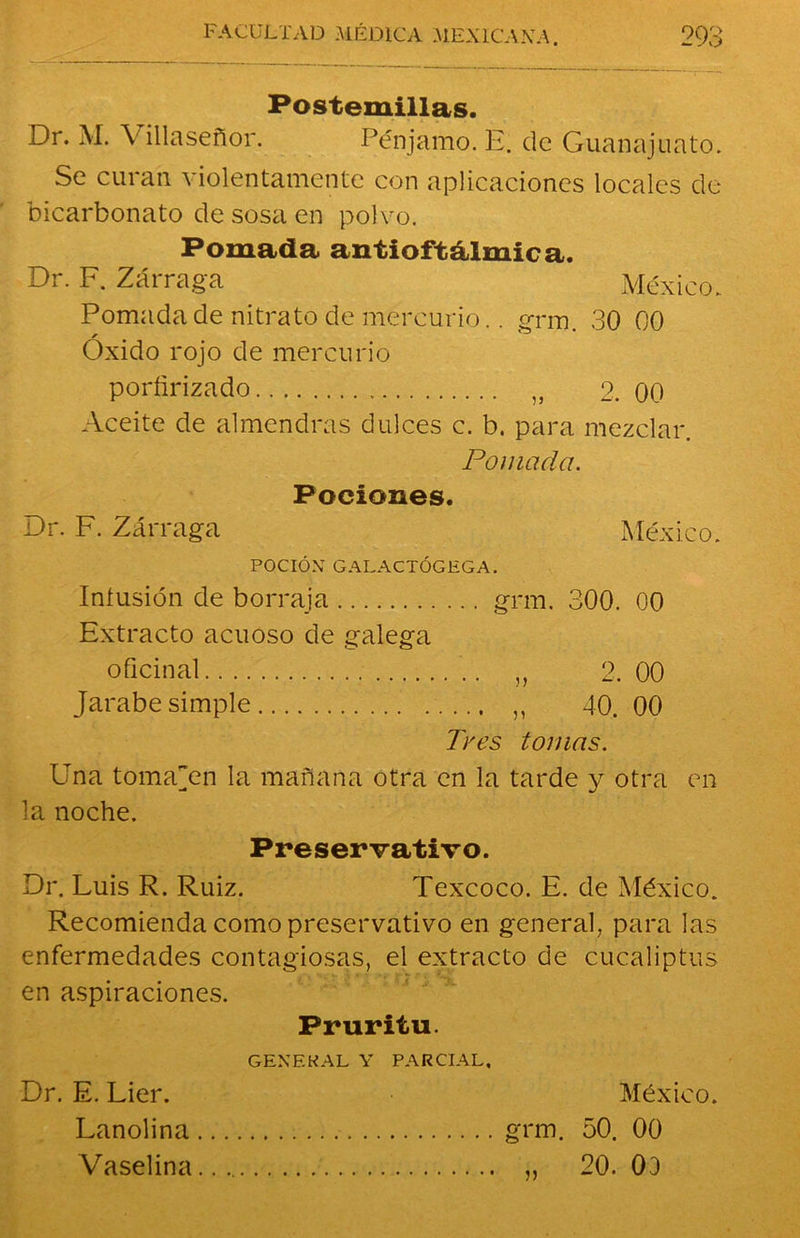 Postemillas. Dr. M. Villaseñor. Pénjamo. E. de Guanajuato. Se curan violentamente con aplicaciones locales de bicarbonato de sosa en polvo. Pomada antioftálmica. Dr. F. Zárraga México. Pomada de nitrato de mercurio.. grm. 30 00 Oxido rojo de mercurio porfirizado J} 2. 00 Aceite de almendras dulces c. b. para mezclar. Pomada. Pociones. Dr. F. Zárraga México. POCIÓN GALACTÓGEGA. Infusión de borraja grm. 300. 00 Extracto acuoso de galega oficinal „ 2. 00 Jarabe simple ,, 40. 00 Tros tomas. Una tomaren la mañana otra en la tarde y otra en la noche. Preservativo. Dr. Luis R. Ruiz. Texcoco. E. de México. Recomienda como preservativo en general, para las enfermedades contagiosas, el extracto de eucaliptos en aspiraciones. Pruritu. GENERAL Y PARCIAL, Dr. E. Lier. México. Lanolina grm. 50. 00 Vaselina.. „ 20. 03