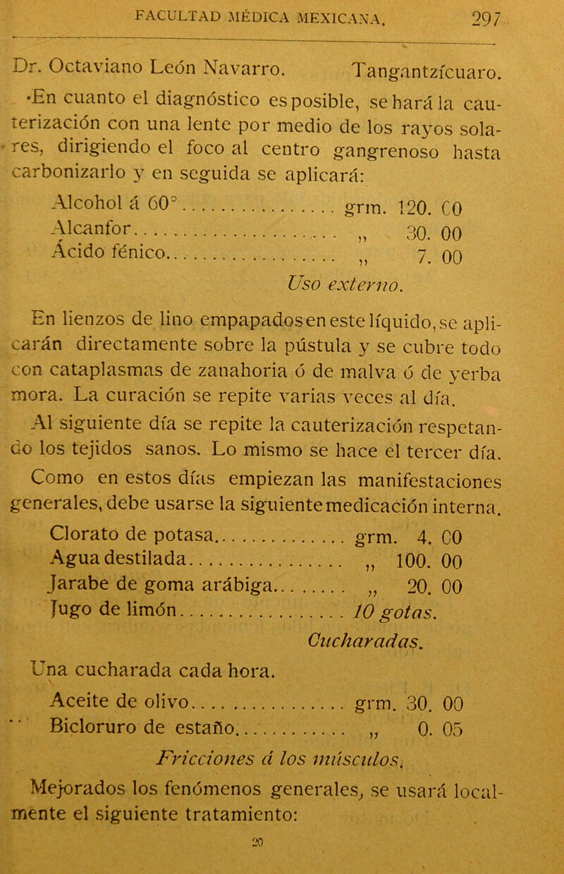 Dr. Octaviano León Navarro. Tangantzícuaro. •En cuanto el diagnóstico es posible, se hará la cau- terización con una lente por medio de los rayos sola- res, dirigiendo el foco al centro gangrenoso hasta carbonizarlo y en seguida se aplicará: Alcohol á 60° grm. 120. C0 Alcanfor n 30. 00 Acido fénico 7. 00 Uso externo. En lienzos de lino empapados en este líquido, se apli- carán directamente sobre la pústula y se cubre todo con cataplasmas de zanahoria ó de malva ó de yerba mora. La curación se repite varias veces al día. Al siguiente día se repite la cauterización respetan- do los tejidos sanos. Lo mismo se hace el tercer día. Como en estos días empiezan las manifestaciones generales, debe usarse la siguiente medicación interna. Clorato de potasa grm. 4. 00 Agua destilada „ 100. 00 Jarabe de goma arábiga „ 20. 00 Jugo de limón 10 gotas. Cucharadas. Una cucharada cada hora. Aceite de olivo grm. 30. 00 Bicloruro de estaño „ 0. 05 Fricciones d los músculos. Mejorados los fenómenos generales, se usará local- mente el siguiente tratamiento: 20