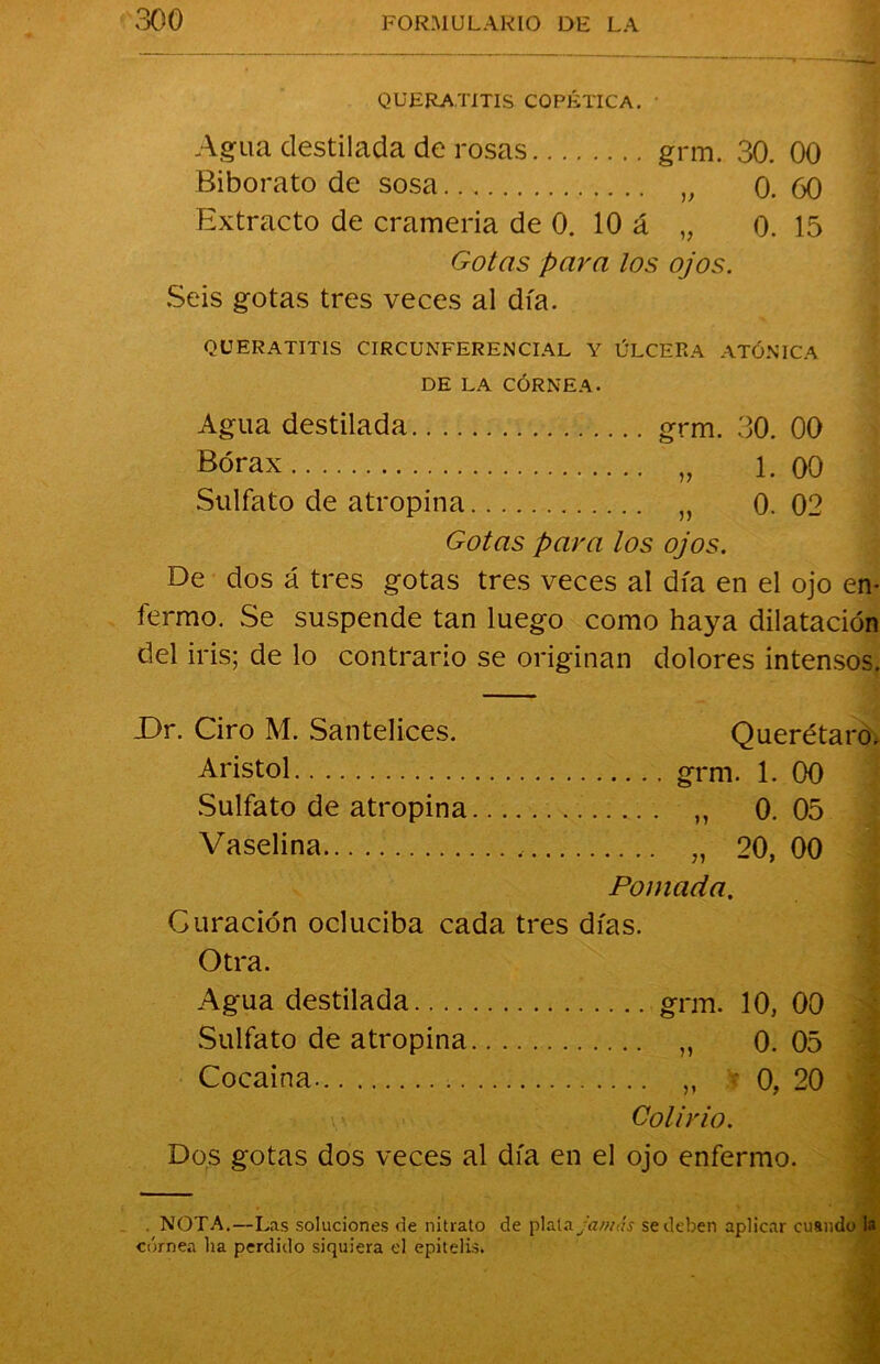 QUERATITIS CQPÉTICA. Agua destilada de rosas grm. 30. 00 Biborato de sosa 0. 60 Extracto de crameria de 0. 10 á „ 0. 15 Gotas para los ojos. Seis gotas tres veces al día. QUERATITIS CIRCUNFERENCIAL Y ÚLCERA ATÓNICA DE LA CÓRNEA. Agua destilada grm. 30. 00 Bórax „ 1. 00 Sulfato de atropina „ 0. 02 Gotas para los ojos. De dos á tres gotas tres veces al día en el ojo en- fermo. Se suspende tan luego como haya dilatación del iris; de lo contrario se originan dolores intensos. X)r. Ciro M. Santelices. Querétaro, Aristol grm. 1. 00 Sulfato de atropina ,, 0.05 Vaselina „ 20,00 Pomada. Curación ocluciba cada tres días. Otra. Agua destilada grm. 10, 00 Sulfato de atropina „ 0.05 Cocaína. „ • 0, 20 Colirio. Dos gotas dos veces al día en el ojo enfermo. NOTA.—Las soluciones de nitrato de plata jamás se deben aplicar cuando la córnea ha perdido siquiera el epitelis»