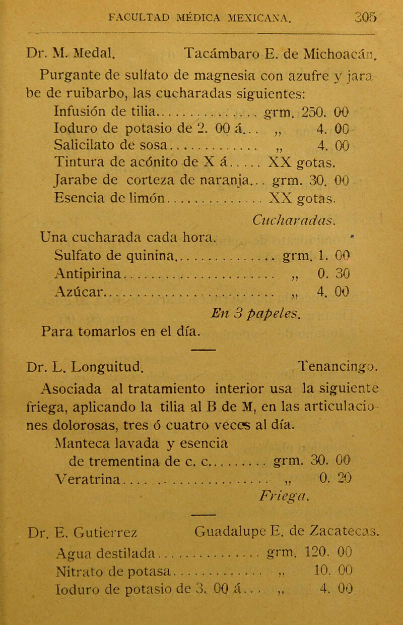 o V*/ Dr. M. Medal. Tacámbaro E. de Michoacán, Purgante de sulfato de magnesia con azufre y jara- be de ruibarbo, las cucharadas siguientes: Infusión de tilia grm. 250. 00 Ioduro de potasio de 2. 00 á... „ 4. 00 Salicilato de sosa „ 4. 00 Tintura de acónito de X á XX gotas. Jarabe de corteza de naranja... grm. 30. 00 Esencia de limón XX gotas. Cucharadas. Una cucharada cada hora. Sulfato de quinina grm. 1. 00 Antipirina „ 0. 30 Azúcar , ,, 4. 00 En 3 papeles. Para tomarlos en el día. Dr. L. Longuitud. Tenancingo. Asociada al tratamiento interior usa la siguiente friega, aplicando la tilia al B de M, en las articulacio- nes dolorosas, tres ó cuatro veces al día. Manteca lavada y esencia de trementina de c. c grm. 30. 00 Veratrina „ 0. 20 Friega. Dr. E. Gutiérrez Guadalupe E. de Zacatecas. Agua destilada grm. 120. 00 Nitrato de potasa „ 10. 00 Ioduro de potasio de 3. 00 á.. . ,, 4. 00