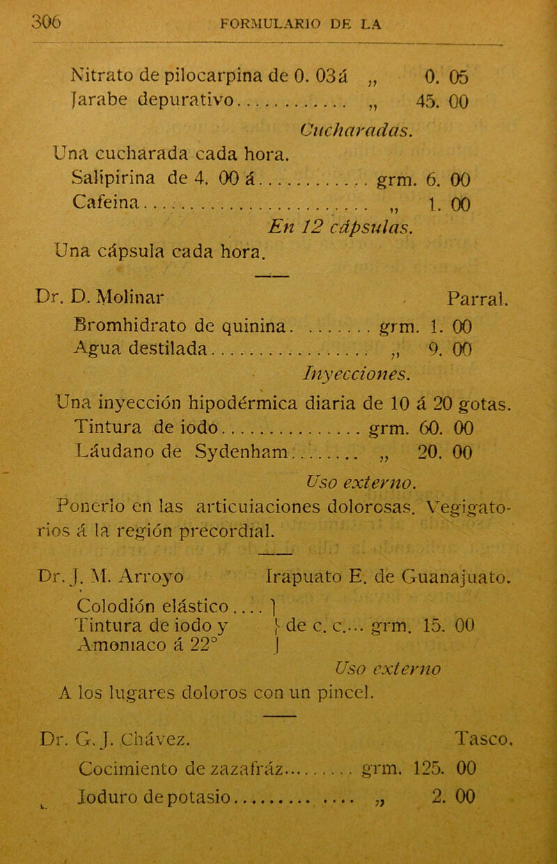 Nitrato de pilocarpina de 0. 03á „ 0. 05 Jarabe depurativo „ 45. 00 Cucharadas. Una cucharada cada hora. Salipirina de 4. 00 á grm. 6. 00 Cafeína... „ 1.00 En 12 cápsulas. Una cápsula cada hora. Dr. D. Molinar Parral. Bromhidrato de quinina grm. 1. 00 Agua destilada „ 9. 00 Inyecciones. \ Una inyección hipodérmica diaria de 10 á 20 gotas. Tintura de iodo grm. 60. 00 Láudano de Sydenham... „ 20. 00 Uso externo. Ponerlo en las articulaciones dolorosas. Vegigato- rios á la región precordial. Dr. j. M. Arroyo Irapuato E. de Guanajuato. Colodión elástico ] Tintura de iodo y } de c. c.... grm. 15. 00 Amoniaco á 22° J Uso externo A los lugares doloros con un pincel. Dr. G.J. Chávez. Cocimiento de zazafráz Ioduro de potasio Tasco. grm. 125. 00 „ 2. 00 L. 77