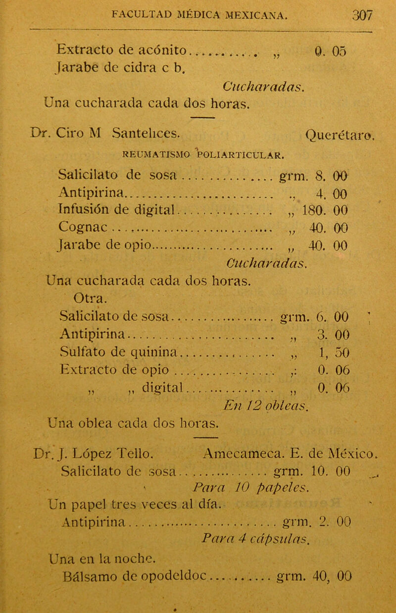 Extracto de acónito „ 0.05 Jarabe de cidra c b. Cucharadas. Una cucharada cada dos horas. Dr. Ciro M Santelices. Querétaro. REUMATISMO POLI ARTICULAR. Salicilato de sosa grm. 8. 00 Antipirina , 4. 00 Infusión de digital „ 180. 00 Cognac..., „ 40.00 Jarabe de opio v 40. 00 Cucharadas. Una cucharada cada dos horas. Otra. Salicilato de sosa grm. 6. 00 Antipirina „ 3. 00 Sulfato de quinina „ 1,50 Extracto de opio 0. 06 „ „ digital „ 0. 06 En 12 obleas. Una oblea cada dos horas. Dr. J. López Tello. Amccameca. E. de México. Salicilato de sosa grm. 10. 00 Para 10 papeles. Un papel tres veces al día. Antipirina grm. 2. 00 Para 4 cápsulas. Una en la noche. Bálsamo de opodeldoc grm. 40, 00