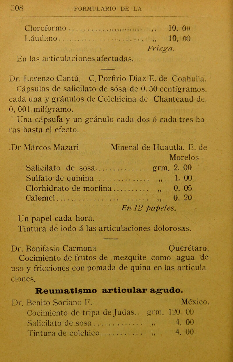 Cloroformo ,, 10. 0o Láudano ,, 10, 00 Friega. En las articulaciones afectadas. Dr. Lorenzo Cantú. C. Porfirio Diaz E. de Coahuiía. Cápsulas de salicilato de sosa de 0. 50 centigramos, cada una y granulos de Colchicina de Chanteaud de. 0, 001 miligramo. Una cápsula y un granulo cada dos ó cada tres ho- ras hasta el efecto. .Dr Marcos Mazari Mineral de Huautla. E. de Mor el os Salicilato de sosa grm. 2. 00 Sulfato de quinina „ 1. 00 Clorhidrato de morfina „ 0. 05 Calomel ,, 0. 20 En 12 papeles. Un papel cada hora. Tintura de iodo á las articulaciones dolorosas. Dr. Bonifasio Carmona Querétaro. Cocimiento de frutos de mezquite como agua de uso y fricciones con pomada de quina en las articula- ciones. Reumatismo articular agudo. Di*. Benito Soriano F. México. Cocimiento de tripa de Judas.grm. 120. 00 Salicilato de sosa „ 4. 00 Tintura de colchico „ 4. 00