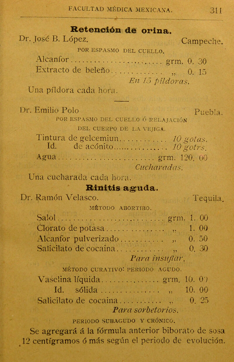 ¿ Retención de orina, Dr. José B. López. Campeche. POR ESPASMO DEL CUELLO. Alcanfor grm. 0. 30 Extracto de beleño r 0. 15 En lo píldoras. Una píldora cada hora. Dr. Emilio Polo ’ Puebla. POR ESPASMO DEL CUELLO Ó RELAJACIÓN DEL CUERPO DE LA VEJIGA. Tintura de gelcemiun 10 gotas. Id. de acónito 10 g'otr's. Agua grm. 120. 00 Cucharadas. Una cucharada cada hora. Rinitis aguda, Dr. Ramón Velasco. Tequila. MÉTODO ABORTIBO. Salol grm. 1. 00 Clorato de potasa ,, 1.00 Alcanfor pulverizado 3, 0. 50 Salicilato de cocaína „ 0.30 Para insuflar. MÉTODO CURATIVO'- PERIODO AGUDO. Vaselina líquida grm. 10. 0? Id. sólida ,, 10. 00 Salicilato de cocaína „ 0. 25 Para sorbetorios. PERIODO SUBAGUDO Y CRÓNICO. Se agregará á la fórmula anterior biborato de sosa 12 centigramos ó más según el periodo de evolución.