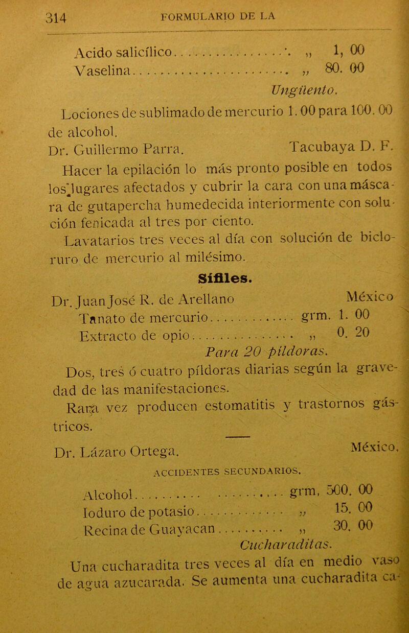 Acido salicílico *. „ 1,00 Vaselina „ 80. 00 Ungüento. Lociones de sublimado de mercurio 1.00 para 100. 00 de alcohol. Dr. Guillermo Parra. Tacubaya D. F. Hacer la epilación lo más pronto posible en todos los'Jugares afectados y cubrir la cara con una másca- ra de gutapercha humedecida interiormente con solu- ción fenicada al tres por ciento. Lavatarios tres veces al día con solución de biclo- ruro de mercurio al milésimo. Sífiles. Dr. Juan José R. de Arellano México Tanato de mercurio gvrn. L 00 Extracto de opio » 0. 20 Para 20 píldoras. Dos, tres ó cuatro píldoras diarias según la grave- dad de las manifestaciones. Rapa vez producen estomatitis y trastoi nos gás- tricos. Dr. Lázaro Ortega. México. | ACCIDENTES SECUNDARIOS. Alcohol gnu, 500. 00 Ioduro de potasio 15. 00 Reciña de Guayacan „ 30. 00 Cuchar aditas. Una cucharadita tres veces al día en medio vaso . de a°ua azucarada. Se aumenta una cucharadita t.i-