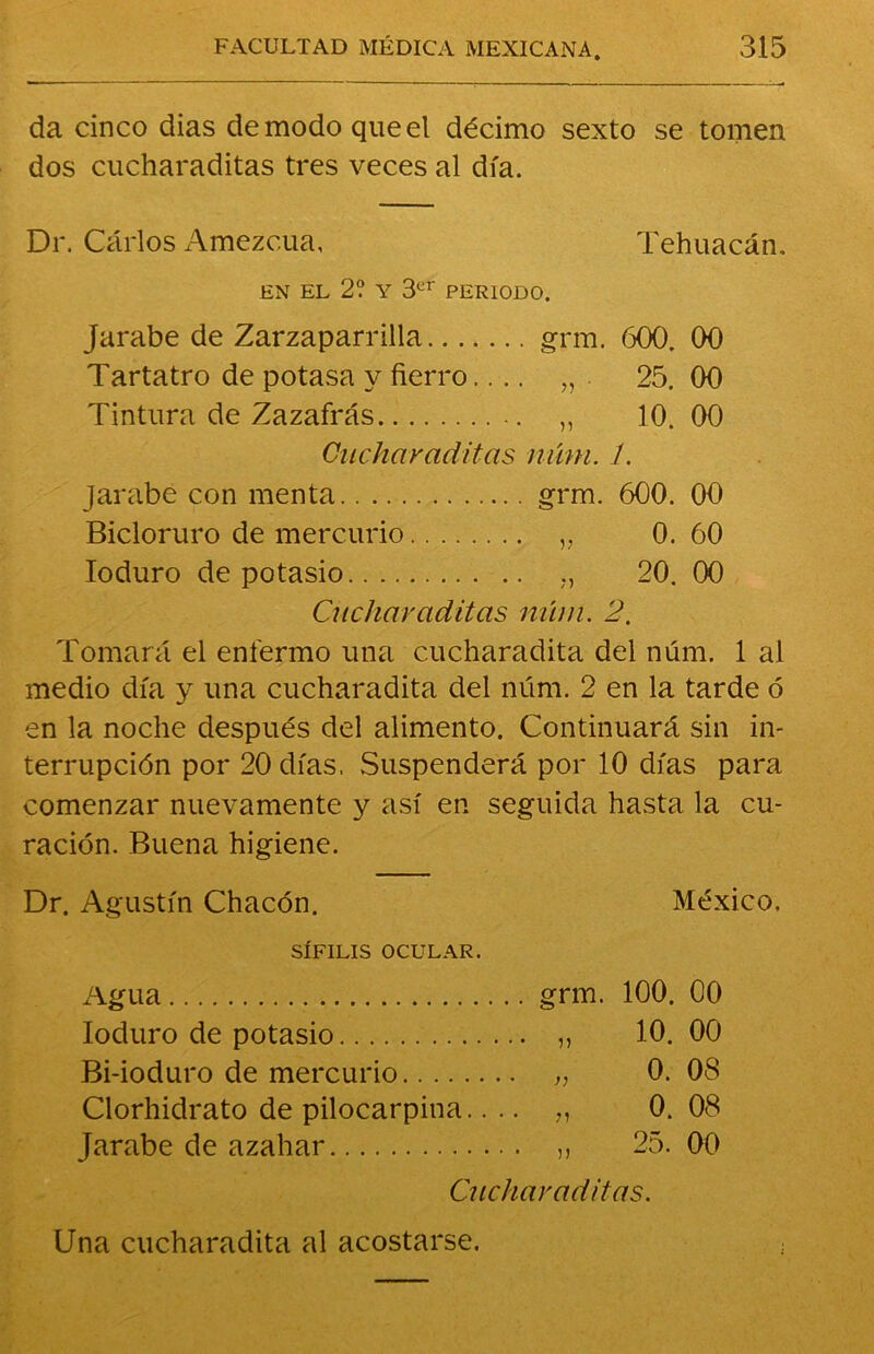 da cinco dias de modo que el décimo sexto se tomen dos cucharaditas tres veces al día. Dr. Carlos Amezc.ua, Tehuacán. EN EL 2? Y 3er PERIODO. Jarabe de Zarzaparrilla grm. 600. 00 Tartatro de potasa y fierro.... „ . 25. 00 Tintura de Zazafrás ,, 10. 00 Cucharaditas núm. 1. jarabe con menta grm. 600. 00 Bicloruro de mercurio v 0. 60 Ioduro de potasio „ 20. 00 Cucharaditas núm. 2. Tomará el enfermo una cucharadita del núm. 1 al medio día y una cucharadita del núm. 2 en la tarde ó en la noche después del alimento. Continuará sin in- terrupción por 20 días, Suspenderá por 10 días para comenzar nuevamente y así en seguida hasta la cu- ración. Buena higiene. Dr. Agustín Chacón. México. SÍFILIS OCULAR. Agua . grm. 100. 00 Ioduro de potasio .. „ 10.00 Bi-ioduro de mercurio . „ 0. 08 Clorhidrato de pilocarpina.. . . „ 0. 08 Jarabe de azahar . „ 25. 00 Cucharaditas. Una cucharadita al acostarse.