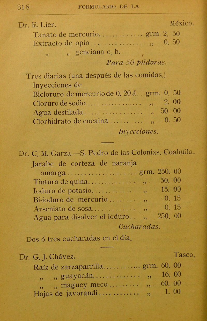 Dr. E. Lier. México. Tanato de mercurio * grm. 2. 50 Extracto de opio „ 0. 50 „ „ genciana c. b. Para 50 píldoras. Tres diarias (una después de las comidas.) Inyecciones de Bicloruro de mercurio de 0. 20 á.. grm. 0. 50 Cloruro de sodio ,, 2.00 Agua destilada 50.00 Clorhidrato de cocaina „ 0. 50 Inyecciones. Dr. C. M. Garza.—S. Pedro de las Colonias. Coahuila. Jarabe de corteza de naranja amarga 250. 00 Tintura de quina • V 50. 00 Ioduro de potasio. 15. 00 Bi-ioduro de mercurio 0. 15 Arseniato de sosa 0. 15 Agua para disolver el ioduro. 250. 00 Cucharadas. Dos ó tres cucharadas en el día. Dr. G. J. Chávez. Raíz de zarzaparrilla.. „ „ guayacán „ „ maguey meco Hojas de javorandi... grm. 60. „ 16. „ 60. » 1- Tasco. 00 00 00 00