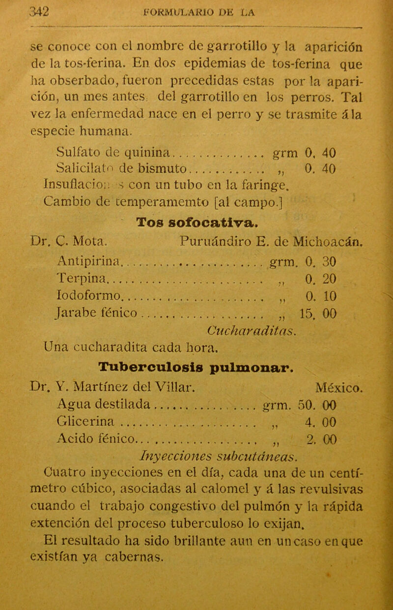 se conoce con el nombre de garrotillo y la aparición de la tos-ferina. En dos epidemias de tos-ferina que ha obserbado, fueron precedidas estas por la apari- ción, un mes antes: del garrotillo en los perros. Tal vez la enfermedad nace en el perro y se trasmite ála especie humana. Sulfato de quinina grm 0. 40 Salicilato de bismuto „ 0. 40 Insuflación s con un tubo en la faringe. Cambio de temperamemto [al campo.] Tos sofocativa. Dr, C. Mota. Puruándiro E. de Michoacán. Antipirina grm. 0. 30 Terpina „ 0. 20 lodoformo „ 0. 10 Jarabe fénico ., 15. 00 Cuchar aditas. Una cucharadita cada hora. Tuberculosis pulmonar. Dr. Y. Martínez del Villar. México. Agua destilada grm. 50. 00 Glicerina „ 4. 00 Acido fénico „ 2. 00 Inyecciones subcutáneas. Cuatro inyecciones en el día, cada una de un centí- metro cúbico, asociadas al calomel y á las revulsivas cuando el trabajo congestivo del pulmón y la rápida extención del proceso tuberculoso lo exijan. El resultado ha sido brillante aun en un caso en que existían ya cabernas.