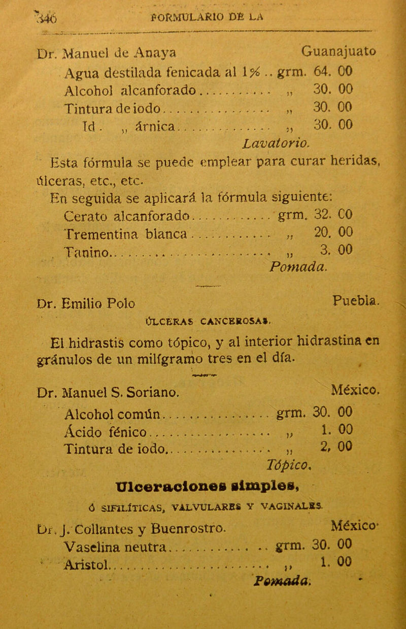 Dr. Manuel de Anaya Guanajuato Agua destilada fenicada al 1 % .. grm. 64. 00 Alcohol alcanforado „ 30. 00 Tintura de iodo „ 30.00 Id. „ árnica „ 30. 00 Lavatorio. Esta fórmula se puede emplear para curar heridas, úlceras, etc., etc. En seguida se aplicará la fórmula siguiente: Cerato alcanforado grm. 32. C0 Trementina blanca Tanino „ 20. 00 „ 3. 00 Pomada. Dr. Emilio Polo Puebla. ÚLCERAS CANCEROSA». El hidrastis como tópico, y al interior hidrastina en gránulos de un miligramo tres en el día. Dr. Manuel S. Soriano. México. Alcohol común Ácido fénico Tintura de iodo.. ..... grm. 30. 00 „ 1-00 „ 2, 00 Tópico, Ulceraciones simples, ó SIFILÍTICAS, VALVULARES Y VAGINALES- Di J. enllantes y fíuenrostro. Vaselina neutra Aristol. México* ... .. grm. 30. 00 „ 1. 00 Pomada.