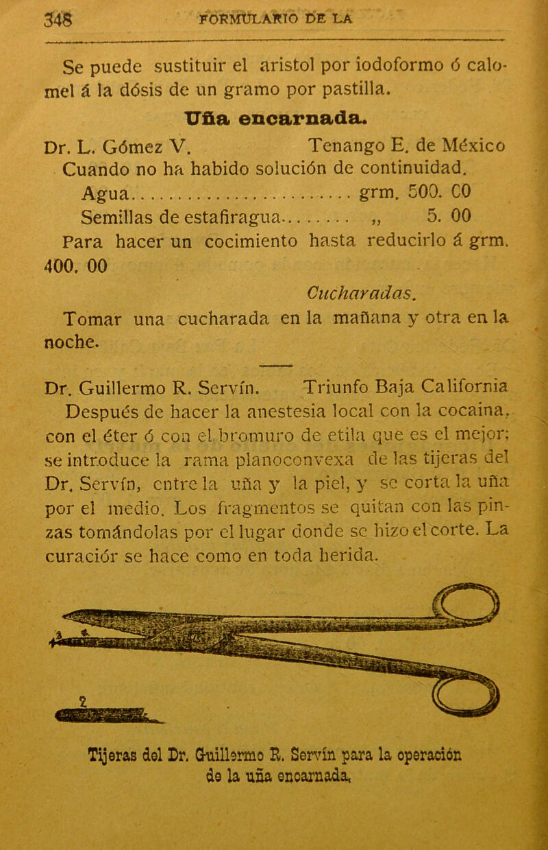 Se puede sustituir el aristol por iodoformo ó calo* mel á la dósis de un gramo por pastilla. Uña encarnada. Dr. L. Gómez V. Tenango H. de México Cuando no ha habido solución de continuidad. Agua grm. 500. C0 Semillas de estafiragua „ 5. 00 Para hacer un cocimiento hasta reducirlo á grm. 400. 00 Cucharadas. Tomar una cucharada en la mañana y otra en la noche. Dr. Guillermo R. Servín. Triunfo Baja California Después de hacer la anestesia local con la cocaína, con el éter 6 con el bromuro de otila que es el mejor; se introduce la rama planoconvexa de las tijeras del Dr, Servín, entre la uña y la piel, y se corta la uña por el medio. Los fragmentos se quitan con las pin- zas tomándolas por el lugar donde se hizo el corte. La curador se hace como en toda herida. Tijeras del Dr. Guillermo R. Servín para la operación de la uña encarnada,