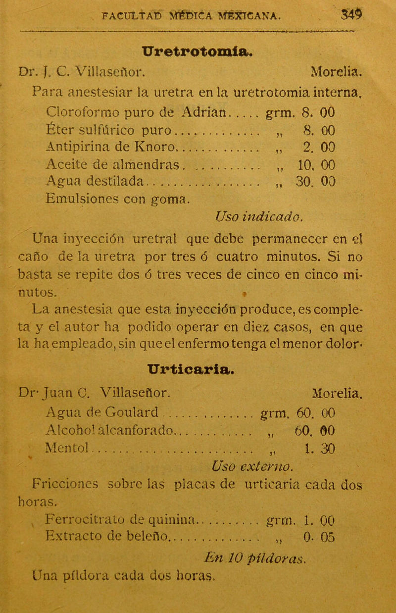 Uretr otomía. Dr. J. C. Villaseñor. Morelia. Para anestesiar la uretra en la uretrotomia interna. Cloroformo puro de Adrián grm. 8. 00 Éter sulfúrico puro „ 8. 00 Antipirina de Knoro „ 2. 00 Aceite de almendras. ,, 10, 00 Agua destilada „ 30. 00 Emulsiones con goma. Uso indicado. Una in3rección uretral que debe permanecer en el caño de la uretra por tres ó cuatro minutos. Si no basta se repite dos ó tres veces de cinco en cinco mi- nutos. * La anestesia que esta inyección produce, es comple- ta y el autor ha podido operar en diez casos, en que la ha empleado, sin que el enfermo tenga el menor dolor* Urticaria. Di- Juan C. Villaseñor. Morelia. Agua de Goulard grm, 60. 00 Alcohol alcanforado „ 60. 00 Mentol „ 1. 30 Uso externo. Fricciones sobre las placas de urticaria cada dos horas. v Ferrocitrato de quinina grrn. 1. 00 Extracto de beleño ,, 0-05 En 10 píldoras. Una píldora cada dos horas.