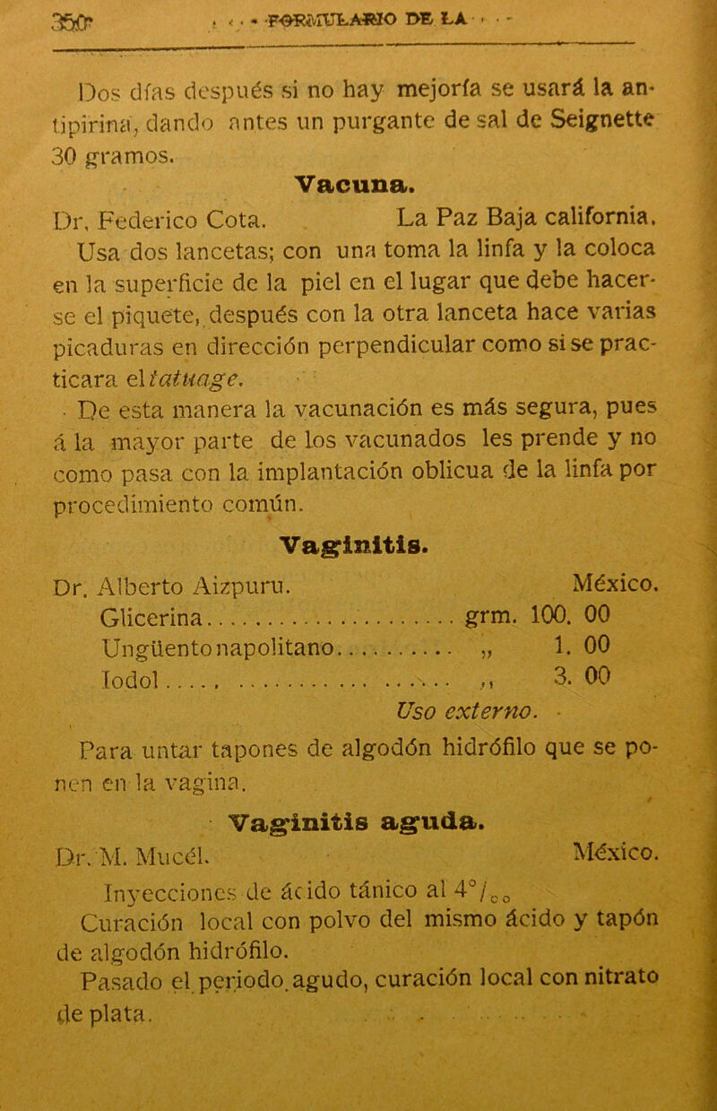 350* . « ■ - FORMULARIO DF LA . Dos días después si no hay mejoría se usará la an* tipiriña, dando antes un purgante de sal de Seignette 30 gramos. Vacuna. Dr, Federico Cota. La Paz Baja california. Usa dos lancetas; con una toma la linfa y la coloca en la superficie de la piel en el lugar que debe hacer* se el piquete, después con la otra lanceta hace varias picaduras en dirección perpendicular como sise prac- ticara el tatuage. ■ De esta manera la vacunación es más segura, pues á la mayor parte de los vacunados les prende y no como pasa con la implantación oblicua de la linfa por p r o c e d imiento común. Vaginitis. Dr. Alberto Aizpuru. Glicerina Ungüento napolitano lodol México. grm. )) t) 100. 00 1. 00 3. 00 Uso externo. Para untar tapones de algodón hidrófilo que se po- nen en la vagina. Vaginitis aguda. Dr. M. Mucél. México. Inyecciones de ác ido tánico al 4o /co Curación local con polvo del mismo ácido y tapón de adgodón hidrófilo. Pasado el periodo, agudo, curación local con nitrato de plata.