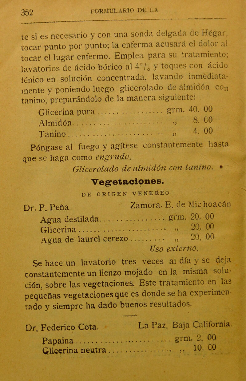 te si es necesario y con una sonda delgada de Hégar, tocar punto por punto; la enferma acusará el dolor al tocar el lugar enfermo. Emplea para su tratamiento; lavatorios de ácido bórico al 4°/0 y toques con ácido fénico en solución concentrada, lavando inmediata- mente y poniendo luego glicerolado de almidón con tanino, preparándolo de la manera siguiente: Glicerina pura Almidón . Tanino grm. 40. 00 ' 8. C0 4. 00 í! Póngase al fuego y agítese constantemente hasta que se haga como engrudo. Glicerolado de almidón con tanino. • Vegetaciones. DE ORIGEN VENEREO. Qr p pena Zamora. E. de Michoacán Agua destilada • • &rm- 20. 00 Glicerina • » 20- ^ Agua de laurel cerezo „ 20. 00 TJso externo. Se hace un lavatorio tres veces at día y se deja constantemente un lienzo mojado en la misma solu- ción, sobre las vegetaciones. Este tratamiento en las pequeñas vegetaciones que es donde se ha expeiimen vado y siempre ha dado buenos resultados. Or. Federico Cota. Ea Paz. Baja California. Papaina &rm* 2. 00 Glicerina neutra 10. C0