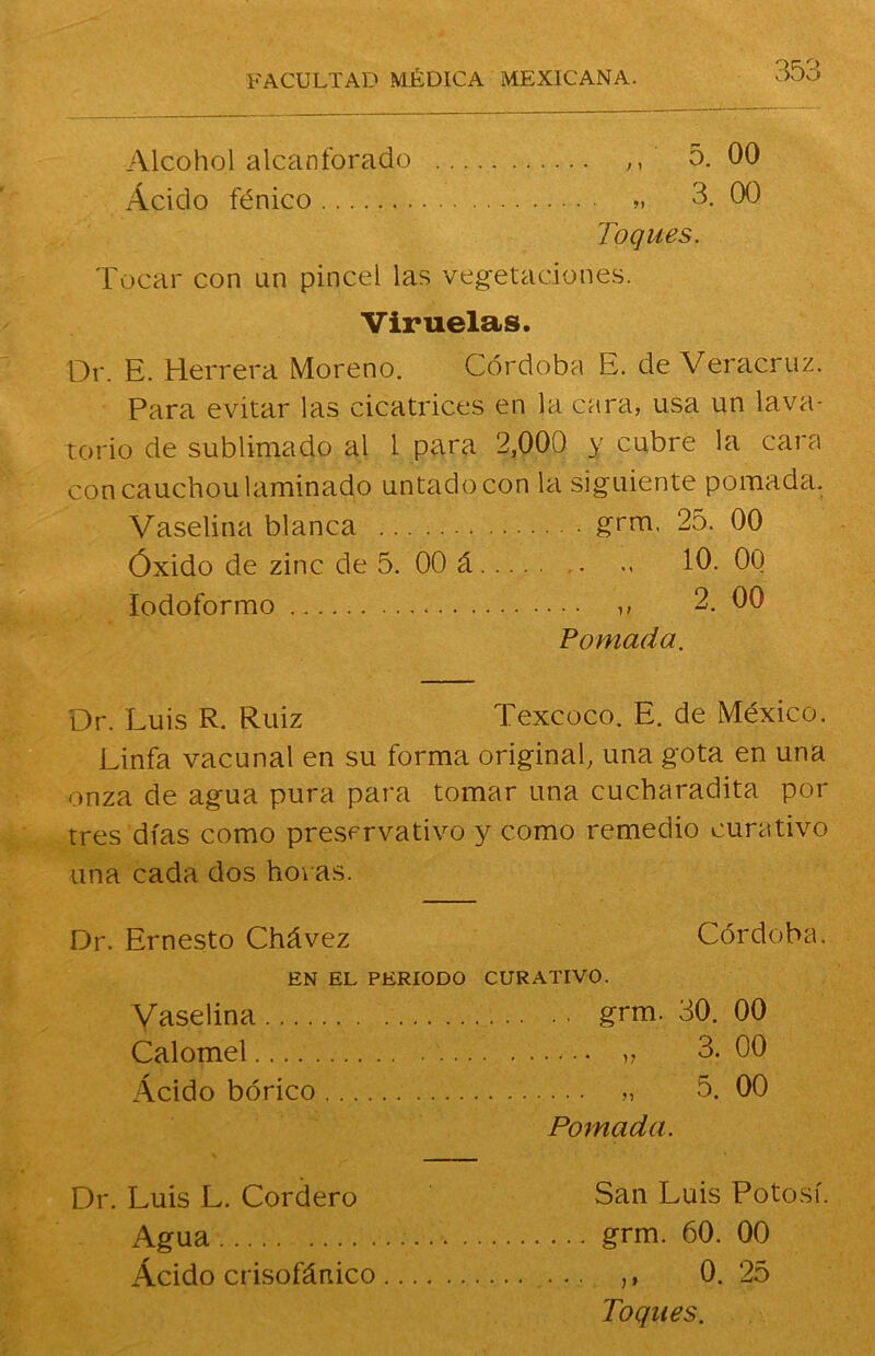 Alcohol alcanforado ,, 5. 00 Ácido fénico » 3. 00 Toques. Tocar con un pincel las vegetaciones. Viruelas. Dr. E. Herrera Moreno. Córdoba E. de Veracruz. Para evitar las cicatrices en la cara, usa un lava- torio de sublimado al 1 para 2,000 y cubre la cara con cauchou laminado untado con la siguiente pomada. Vaselina blanca grm. 25. 00 Óxido de zinc de 5. 00 á <« 10. 00 lodoformo » 2. 00 Pomada. Dr. Luis R. Ruiz Texcoco. E. de México. Linfa vacunal en su forma original, una gota en una onza de agua pura para tomar una cucharadita por tres días como preservativo 3^ como remedio curativo una cada dos horas. Dr. Ernesto Chávez Córdoba. EN EL PERIODO CURATIVO. Vaselina grm. 30. 00 Calomel ,, 3. 00 Acido bórico „ 5. 00 Pomada. Dr. Luis L. Cordero San Luis Potosí. Agua grm. 60. 00 Ácido crisofánico ,, 0. 25 Toques.