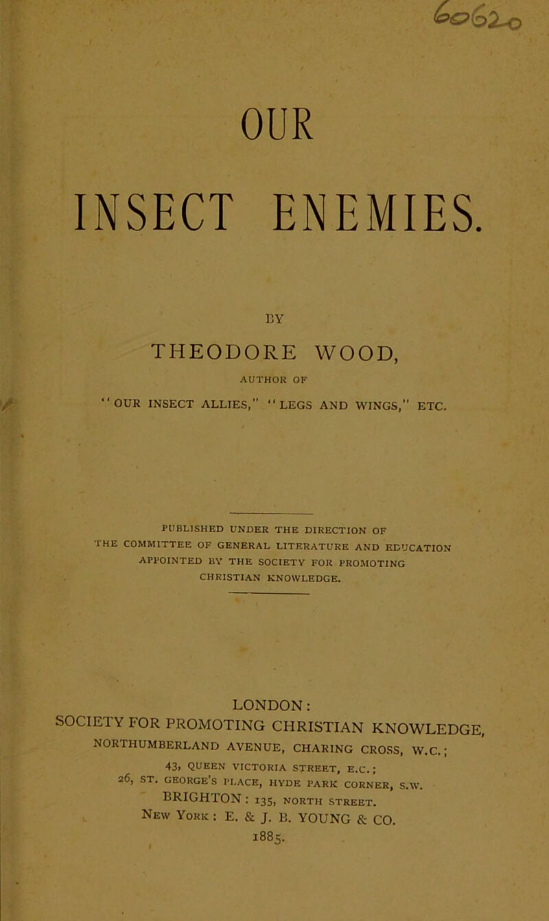 OUR INSECT ENEMIES. BY THEODORE WOOD, AUTHOR OF “OUR INSECT ALLIES, “LEGS AND WINGS, ETC. PUBLISHED UNDER THE DIRECTION OF THE COMMITTEE OF GENERAL LITERATURE AND EDUCATION APPOINTED BY THE SOCIETY FOR PROMOTING CHRISTIAN KNOWLEDGE. LONDON; SOCIETY FOR PROMOTING CHRISTIAN KNOWLEDGE, NORTHUMBERLAND AVENUE, CHARING CROSS, W.C.; 43i queen victoria street, e.c. ; 26, ST. GEORGE’S PEACE, HYDE PARK CORNER, S.W. BRIGHTON : 135, north street. New York : E. & J. B. YOUNG & CO. 1885.