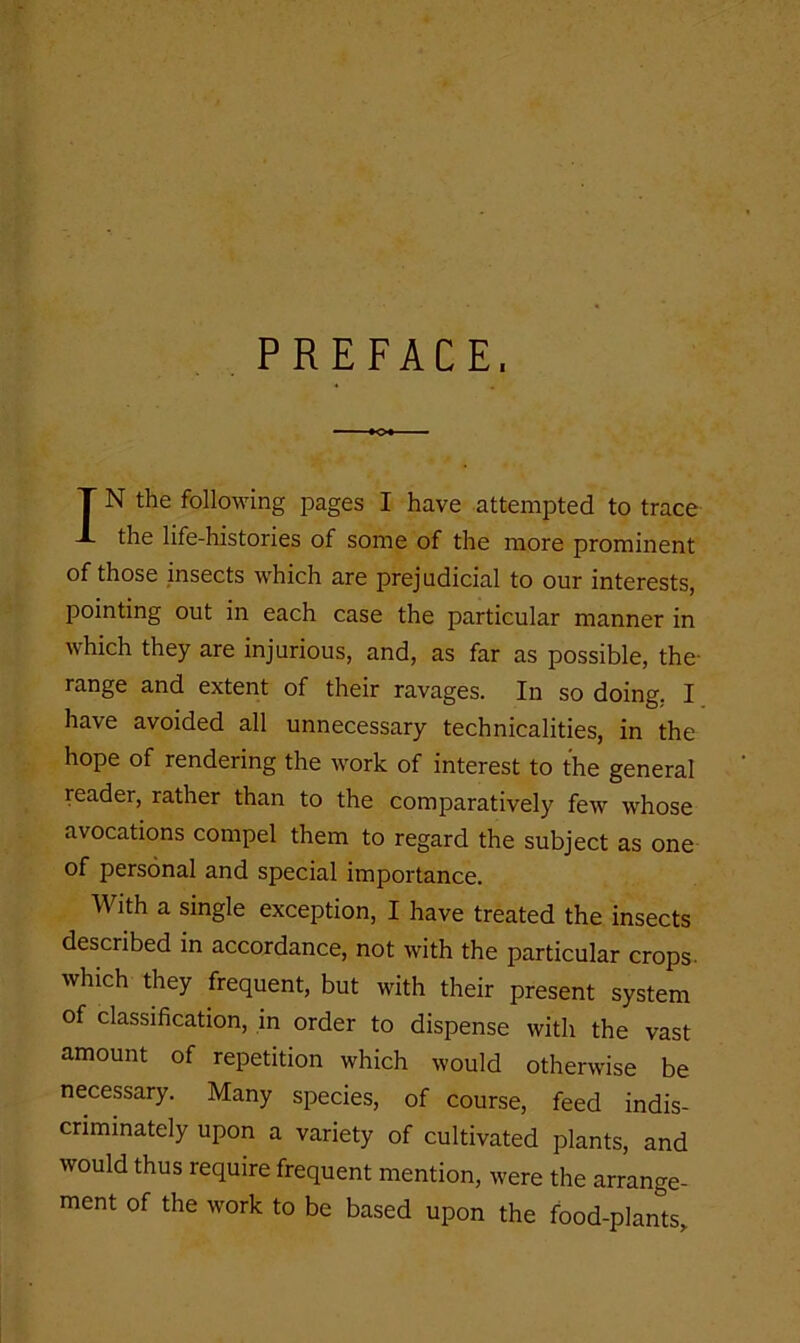 PREFACE. IN the following pages I have attempted to trace the life-histories of some of the more prominent of those insects which are prejudicial to our interests, pointing out in each case the particular manner in which they are injurious, and, as far as possible, the- range and extent of their ravages. In so doing, I have avoided all unnecessary technicalities, in the hope of rendering the work of interest to the general reader, rather than to the comparatively few whose avocations compel them to regard the subject as one of personal and special importance. With a single exception, I have treated the insects described in accordance, not with the particular crops, which they frequent, but with their present system of classification, in order to dispense with the vast amount of repetition which would otherwise be necessary. Many species, of course, feed indis- criminately upon a variety of cultivated plants, and would thus require frequent mention, were the arrange- ment of the work to be based upon the food-plants.