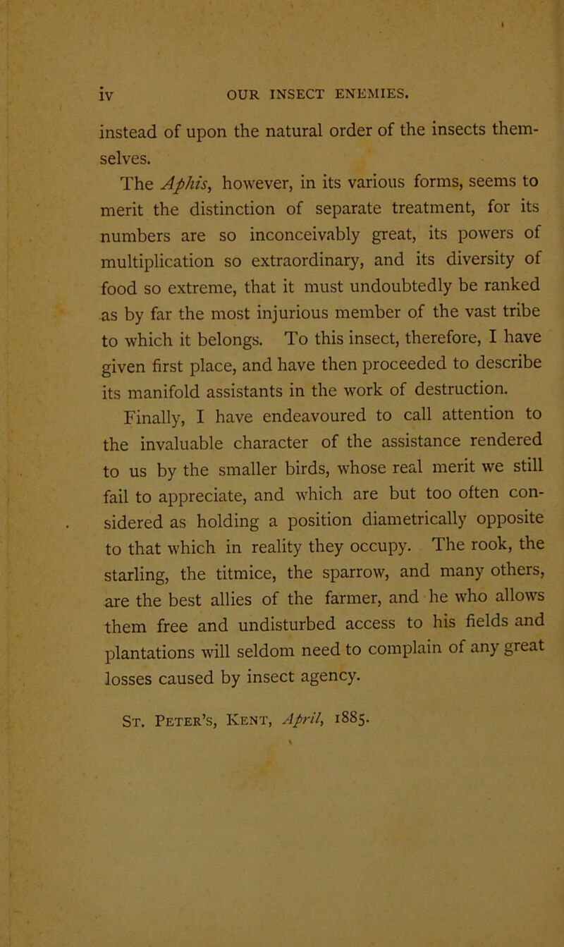 instead of upon the natural order of the insects them- selves. The Aphis, however, in its various forms, seems to merit the distinction of separate treatment, for its numbers are so inconceivably great, its powers of multiplication so extraordinary, and its diversity of food so extreme, that it must undoubtedly be ranked as by far the most injurious member of the vast tribe to which it belongs. To this insect, therefore, I have given first place, and have then proceeded to describe its manifold assistants in the work of destruction. Finally, I have endeavoured to call attention to the invaluable character of the assistance rendered to us by the smaller birds, whose real merit we still fail to appreciate, and which are but too often con- sidered as holding a position diametrically opposite to that which in reality they occupy. The rook, the starling, the titmice, the sparrow, and many others, are the best allies of the farmer, and he who allows them free and undisturbed access to his fields and plantations will seldom need to complain of any great losses caused by insect agency. St. Peter’s, Kent, April, 1885.