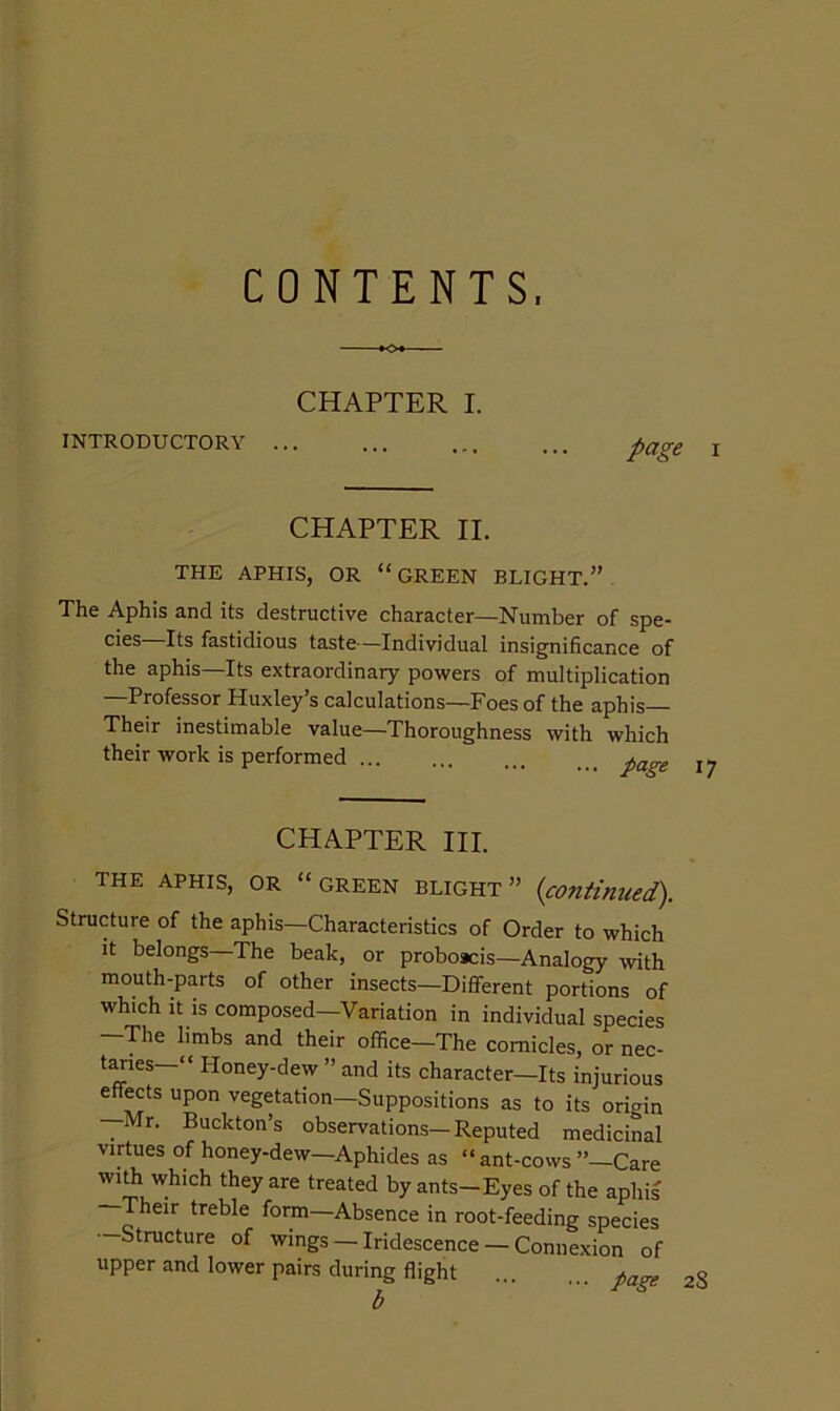 CONTENTS. CHAPTER I. INTRODUCTORY ... page I CHAPTER II. THE APHIS, OR “ GREEN BLIGHT.” The Aphis and its destructive character—Number of spe- cies Its fastidious taste—Individual insignificance of the aphis Its extraordinary powers of multiplication —Professor Huxley’s calculations—Foes of the aphis— Their inestimable value—Thoroughness with which their work is performed CHAPTER III. THE APHIS, OR “GREEN BLIGHT” {continued). Structure of the aphis—Characteristics of Order to which It belongs—The beak, or proboacis—Analogy with mouth-parts of other insects—Different portions of which It is composed—Variation in individual species The limbs and their office—The cornicles, or nec- t^es—“ Honey-dew ” and its character—Its injurious effects upon vegetation—Suppositions as to its origin —Mr. Buckton’s observations—Reputed medicinal virtues of honey-dew—Aphides as “ ant-cows ”—Care wiffi which they are treated by ants-Eyes of the aphis Their treble form—Absence in root-feeding species —Structure of wings — Iridescence — Connexion of upper and lower pairs during flight