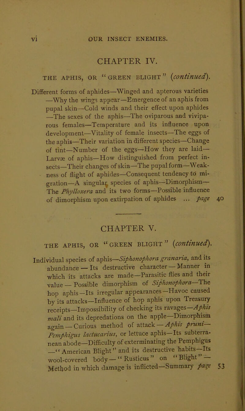 CHAPTER IV. THE APHIS, OR “ GREEN BLIGHT ” {continued). Different forms of aphides—Winged and apterous varieties —Why the wings appear—Emergence of an aphis from pupal skin—Cold winds and their effect upon aphides —The sexes of the aphis—The oviparous and vivipa- rous females—Temperature and its influence upon development—Vitality of female insects—The eggs of the aphis—Their variation in different species—Change of tint—Number of the eggs—How they are laid— Larvae of aphis—How distinguished from perfect in- sects—Their changes of skin—The pupal form—Weak- ness of flight of aphides—Consequent tendency td mi- gration—A singula^ species of aphis—Dimorphism— The Phylloxera and its two forms—Possible influence of dimorphism upon extirpation of aphides ... page 40 CHAPTER V. THE APHIS, OR “GREEN BLIGHT” {continued). Individual species of a.-p\\\s—Siphonophora granaria, and its abundance — Its destructive character — Manner in which its attacks are made—Parasitic flies and their value — Possible dimorphism of Siphonophora—Thei hop aphis-Its irregular appearances-Havoc caused by its attacks—Influence of hop aphis upon Treasury receipts—Impossibility of checking its ravages— mail and its depredations on the apple Dimorphism again — Curious method of attack — A prtini— Pemphigus lactucarius, or lettuce aphis—Its subterra- nean abode—Difficulty of exterminating the Pemphigus —“American Blight” and its destructive habits—Its wool-covered body—“Rusticus” on ‘ Blight Method in which damage is inflicted Summary pa^ 53