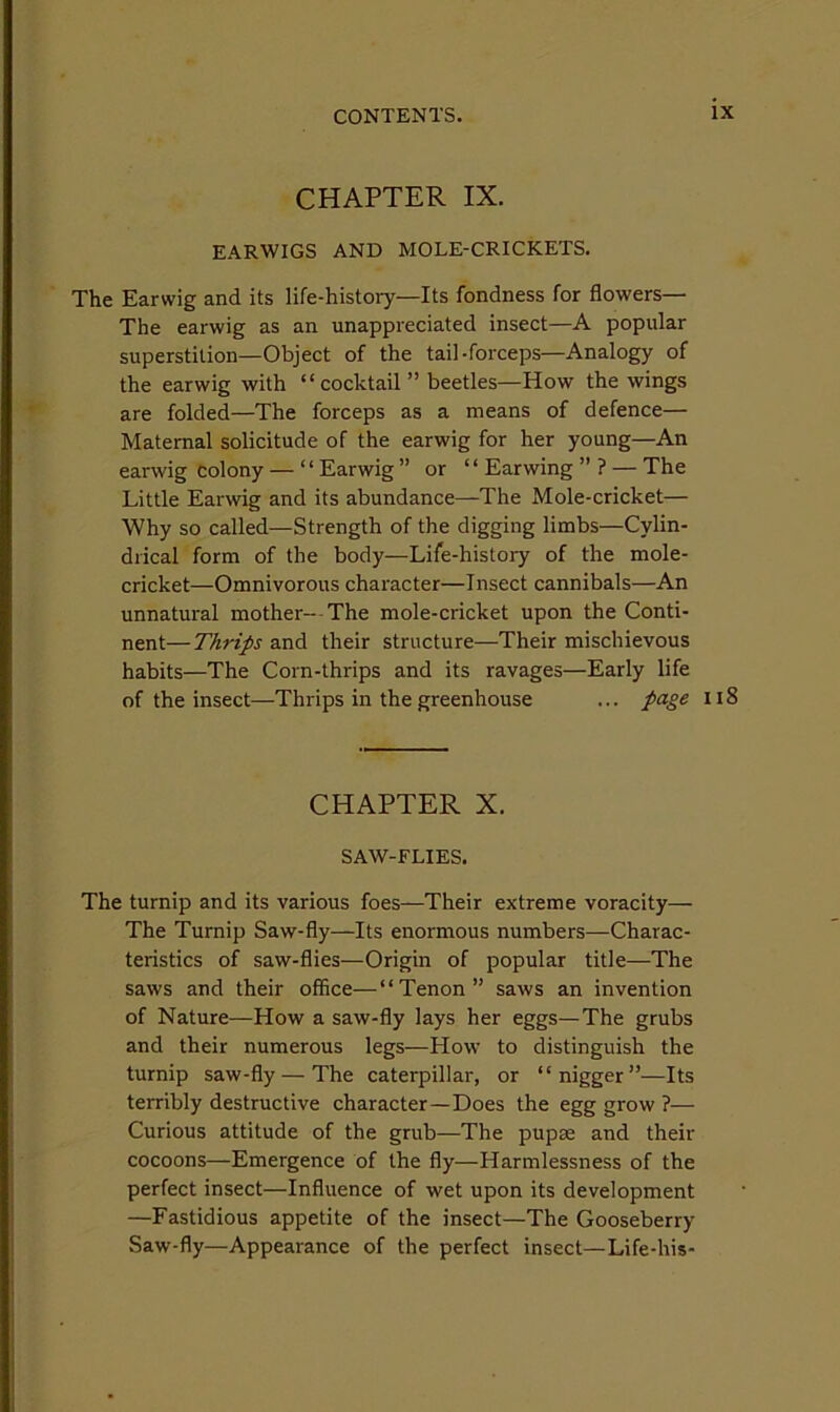 CHAPTER IX. EARWIGS AND MOLE-CRICKETS. The Earwig and its life-history—Its fondness for flowers— The earwig as an unappreciated insect—A popular superstition—Object of the tail-forceps—Analogy of the earwig with “cocktail ” beetles—How the wings are folded—The forceps as a means of defence— Maternal solicitude of the earwig for her young—An earwig Colony — ‘ ‘ Earwig ” or “ Earwing ” ? — The Little Earwig and its abundance—The Mole-cricket— Why so called—Strength of the digging limbs—Cylin- drical form of the body—Life-history of the mole- cricket—Omnivorous character—Insect cannibals—An unnatural mother- The mole-cricket upon the Conti- nent— Thrips and their structure—Their mischievous habits—The Corn-thrips and its ravages—Early life of the insect—Thrips in the greenhouse ... page Ii8 CHAPTER X. SAW-FLIES. The turnip and its various foes—Their extreme voracity— The Turnip Saw-fly—Its enormous numbers—Charac- teristics of saw-flies—Origin of popular title—The saws and their office—“Tenon” saws an invention of Nature—How a saw-fly lays her eggs—The grubs and their numerous legs—How to distinguish the turnip saw-fly — The caterpillar, or “nigger”—Its terribly destructive character—Does the egg grow ?— Curious attitude of the grub—The pupae and their cocoons—Emergence of the fly—Harmlessness of the perfect insect—Influence of wet upon its development —Fastidious appetite of the insect—The Gooseberry Saw-fly—Appearance of the perfect insect—Life-his-