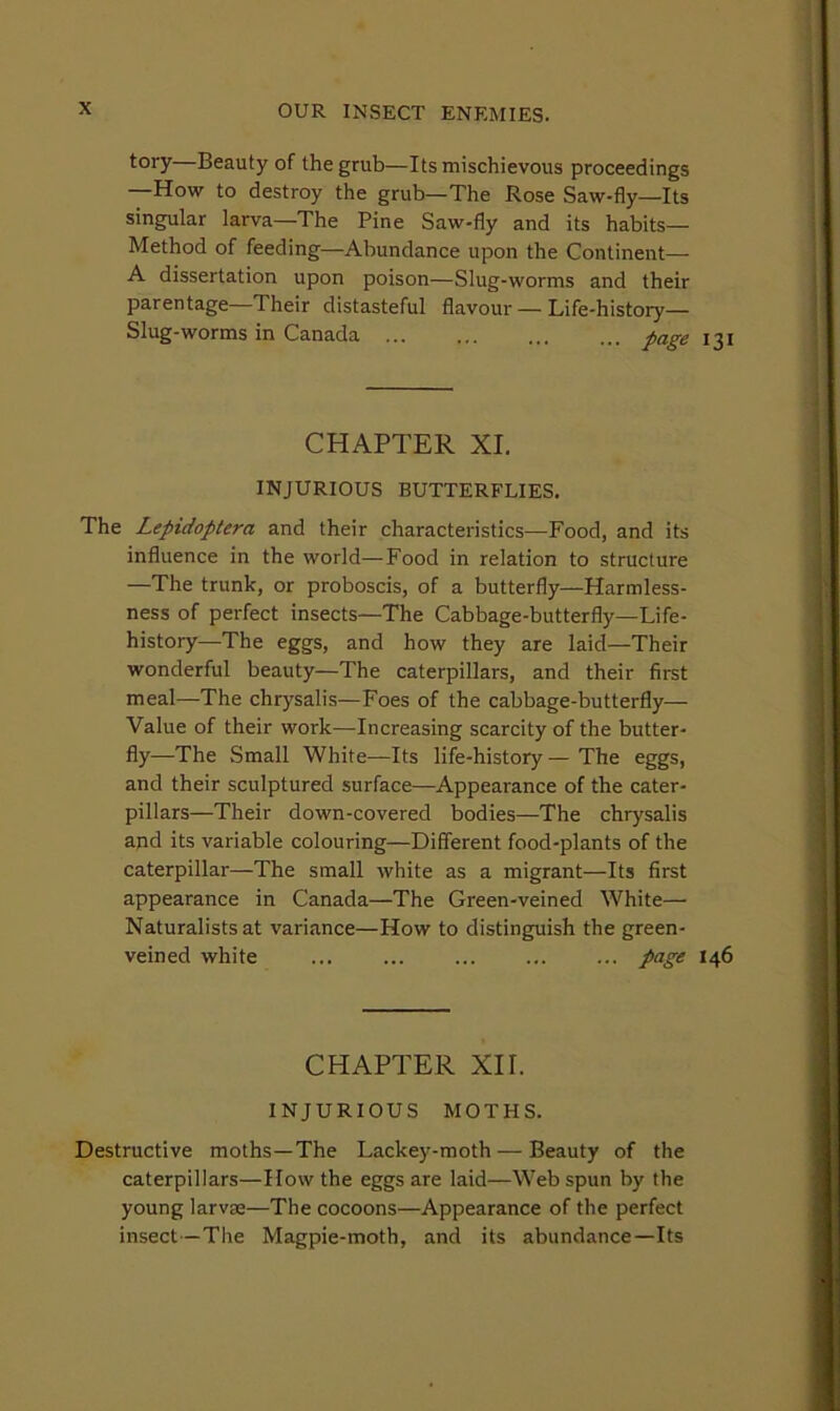 tory—Beauty of the grub—Its mischievous proceedings —How to destroy the grub—The Rose Saw-fly—Its singular larva—The Pine Saw-fly and its habits— Method of feeding—Abundance upon the Continent— A dissertation upon poison—Slug-worms and their parentage Their distasteful flavour — Life-history— Slug-worms in Canada iage CHAPTER XL INJURIOUS BUTTERFLIES. The Lepidoptera and their characteristics—Food, and its influence in the world—Food in relation to structure —The trunk, or proboscis, of a butterfly—Harmless- ness of perfect insects—The Cabbage-butterfly—Life- history—The eggs, and how they are laid—Their wonderful beauty—The caterpillars, and their first meal—The chrysalis—Foes of the cabbage-butterfly— Value of their work—Increasing scarcity of the butter- fly—The Small White—Its life-history — The eggs, and their sculptured surface—Appearance of the cater- pillars—Their down-covered bodies—The chrysalis aud its variable colouring—Different food-plants of the caterpillar—The small white as a migrant—Its first appearance in Canada—The Green-veined White— Naturalists at variance—How to distinguish the green- veined white ... ... ... ... ... page 146 CHAPTER XII. INJURIOUS MOTHS. Destructive moths—The Lackey-moth — Beauty of the caterpillars—How the eggs are laid—Web spun by the young larvae—The cocoons—Appearance of the perfect insect—The Magpie-moth, and its abundance—Its