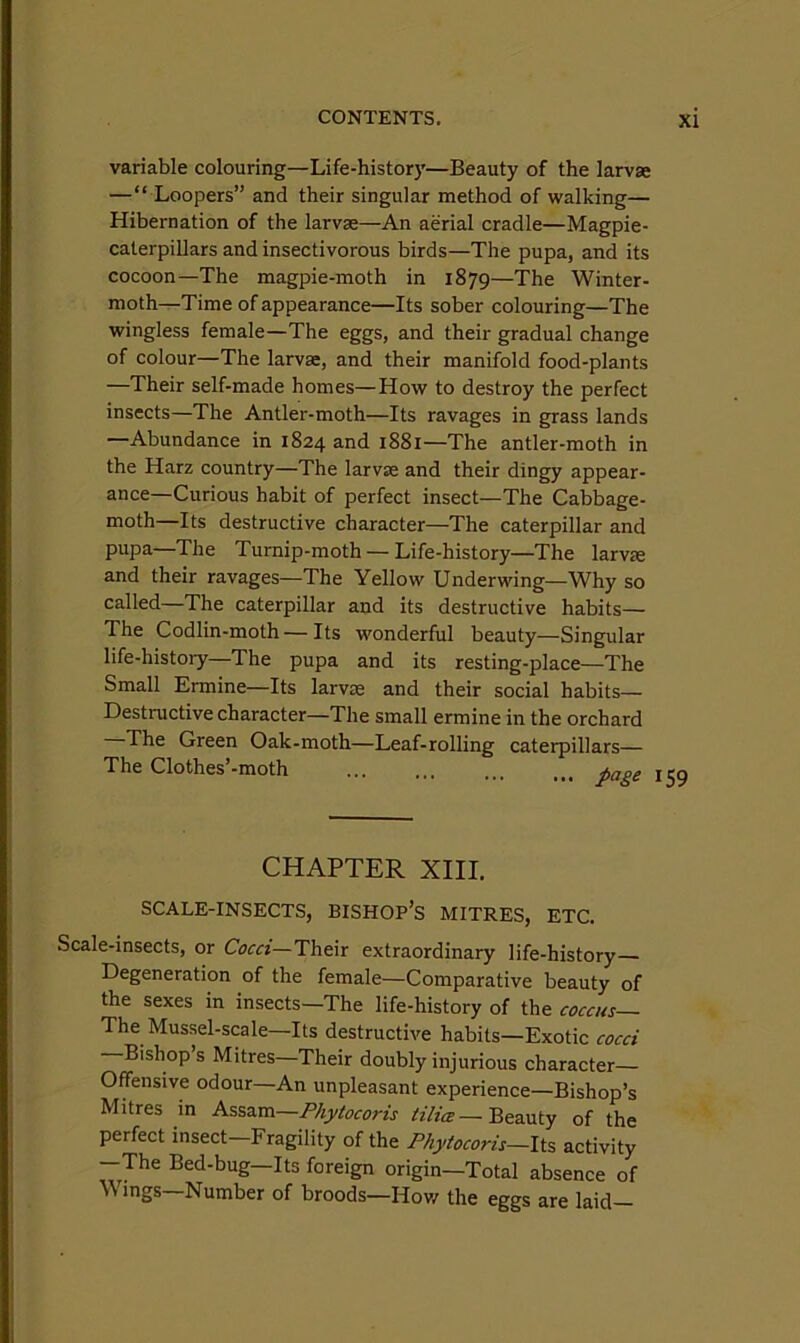 variable colouring—Life-history—Beauty of the larvae —“ Loopers” and their singular method of walking— Hibernation of the larvae—An aerial cradle—Magpie- caterpillars and insectivorous birds—The pupa, and its cocoon—The magpie-moth in 1879—The Winter- moth—Time of appearance—Its sober colouring—The wingless female—The eggs, and their gradual change of colour—The larvae, and their manifold food-plants —Their self-made homes—How to destroy the perfect insects—The Antler-moth—Its ravages in grass lands —Abundance in 1824 and 1881—The antler-moth in the Harz country—The larvse and their dingy appear- ance—Curious habit of perfect insect—The Cabbage- moth—Its destructive character—The caterpillar and pupa—The Turnip-moth — Life-history—The larvse and their ravages—The Yellow Underwing—Why so called—The caterpillar and its destructive habits— The Codlin-moth — Its wonderful beauty—Singular life-history—The pupa and its resting-place—The Small Ermine—Its larvse and their social habits— Destructive character—The small ermine in the orchard The Green Oak-moth—Leaf-rolling caterpillars— The Clothes’-moth ^npp CHAPTER XIII, SCALE-INSECTS, BISHOP’s MITRES, ETC. Scale-insects, or Coed—Their extraordinary life-history Degeneration of the female—Comparative beauty of the sexes in insects—The life-history of the coccus The Mussel-scale—Its destructive habits—Exotic cocci Bishop s Mitres—Their doubly injurious character Offensive odour—An unpleasant experience—Bishop’s Mitres in Assam—Phytocoris HHce—Beauty of the perfect insect Fragility of the Phytocoris—Its activity -The Bed-bug—Its foreign origin—Total absence of \N mgs—Number of broods—Hov/ the eggs are laid—