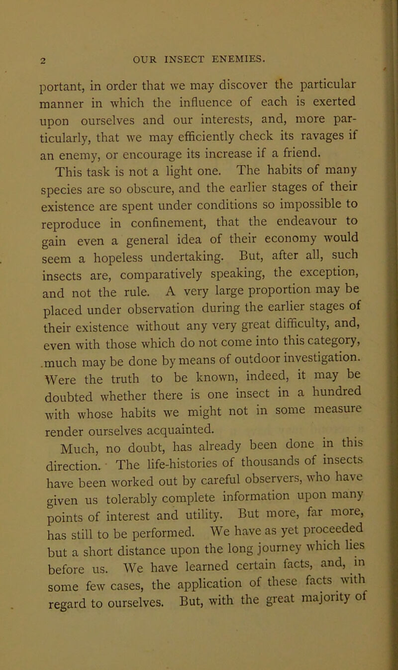 portant, in order that we may discover the particular manner in which the influence of each is exerted upon ourselves and our interests, and, more par- ticularly, that we may efficiently check its ravages if an enemy, or encourage its increase if a friend. This task is not a light one. The habits of many species are so obscure, and the earlier stages of their existence are spent under conditions so impossible to reproduce in confinement, that the endeavour to gain even a general idea of their economy would seem a hopeless undertaking. But, after all, such insects are, comparatively speaking, the exception, and not the rule. A very large proportion may be placed under observation during the earlier stages of their existence without any very great difficulty, and, even with those which do not come into this category, .much may be done by means of outdoor investigation. Were the truth to be known, indeed, it may be doubted whether there is one insect in a hundred with whose habits we might not in some measure render ourselves acquainted. Much, no doubt, has already been done m this direction. The life-histories of thousands of insects have been worked out by careful observers, who have given us tolerably complete information upon many points of interest and utility. But more, far more, has still to be performed. We have as yet proceeded but a short distance upon the long journey which lies before us. We have learned certain facts, and, m some few cases, the application of these facts with regard to ourselves. But, with the great majoiity of