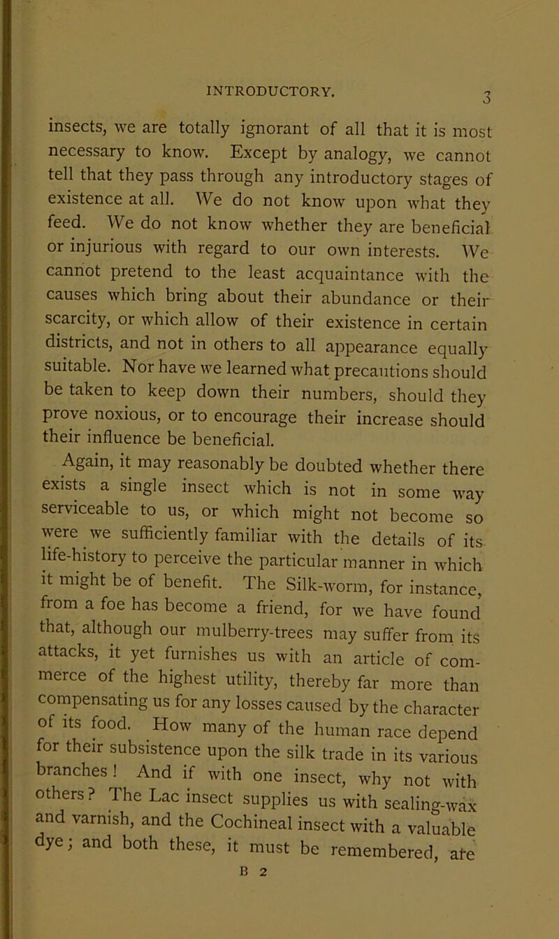 insects, we are totally ignorant of all that it is most necessary to know. Except by analogy, we cannot tell that they pass through any introductory stages of existence at all. We do not know upon what they feed. We do not know whether they are beneficial or injurious with regard to our own interests. We cannot pretend to the least acquaintance with the causes which bring about their abundance or their scarcity, or which allow of their existence in certain districts, and not in others to all appearance equally suitable. Nor have we learned what precautions should be taken to keep down their numbers, should they prove noxious, or to encourage their increase should their influence be beneficial. Again, it may reasonably be doubted whether there exists a single insect which is not in some way serviceable to us, or which might not become so were we sufficiently familiar with the details of its life-history to perceive the particular manner in which it might be of benefit. The Silk-worm, for instance, from a foe has become a friend, for we have found that, although our mulberry-trees may suffer from, its attacks, it yet furnishes us with an article of com- merce of the highest utility, thereby far more than compensating us for any losses caused by the character of Its food. How many of the human race depend for their subsistence upon the silk trade in its various branches And if with one insect, why not with others? The Lac insect supplies us with sealing-wax and varnish, and the Cochineal insect with a valuable dye; and both these, it must be remembered, afe B 2