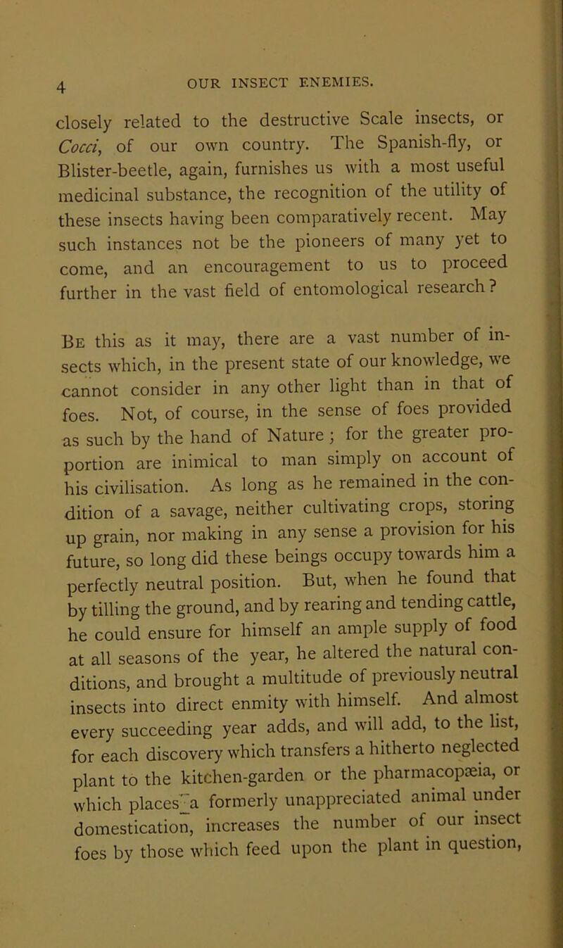 closely related to the destructive Scale insects, or Cocci, of our own country. The Spanish-fly, or Blister-beetle, again, furnishes us with a most useful medicinal substance, the recognition of the utility of these insects having been comparatively recent. May such instances not be the pioneers of many yet to come, and an encouragement to us to proceed further in the vast field of entomological research ? Be this as it may, there are a vast number of in- sects which, in the present state of our knowledge, we cannot consider in any other light than in that of foes. Not, of course, in the sense of foes provided as such by the hand of Nature j for the greater pro- portion are inimical to man simply on account of his civilisation. As long as he remained in the con- dition of a savage, neither cultivating crops, storing up grain, nor making in any sense a provision for his future, so long did these beings occupy towards him a perfectly neutral position. But, when he found that by tilling the ground, and by rearing and tending cattle, he could ensure for himself an ample supply of food at all seasons of the year, he altered the natural con- ditions, and brought a multitude of previously neutral insects into direct enmity with himself. And almost every succeeding year adds, and will add, to the list, for each discovery which transfers a hitherto neglected plant to the kitchen-garden or the pharmacopieia, or which places^ formerly unappreciated animal under domestication, increases the number of our insect foes by those which feed upon the plant in question.