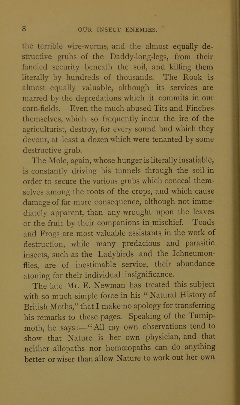 s the terrible wire-worms, and the almost equally de- structive grubs of the Daddy-long-legs, from their fancied security beneath the soil, and killing them literally by hundreds of thousands. The Rook is almost equally valuable, although its services are marred by the depredations which it commits in our corn-fields. Even the much-abused Tits and Finches themselves, which so frequently incur the ire of the agriculturist, destroy, for every sound bud which they devour, at least a dozen which were tenanted by some destructive grub. The Mole, again, whose hunger is literally insatiable, is constantly driving his tunnels through the soil in order to secure the various grubs which conceal them- selves among the roots of the crops, and which cause damage of far more consequence, although not imme- diately apparent, than any wrought upon the leaves or the fruit by their companions in mischief. Toads and Frogs are most valuable assistants in the work of destruction, while many predacious and parasitic insects, such as the Ladybirds and the Ichneumon- flies, are of inestimable service, their abundance atoning for their individual insignificance. The late Mr. E. Newman has treated this subject with so much simple force in his “ Natural History of British Moths,” that I make no apology for transferring his remarks to these pages. Speaking of the Turnip- moth, he says:—“All my own observations tend to show that Nature is her own physician, and that neither allopaths nor homoeopaths can do anything better or wiser than allow Nature to work out her own