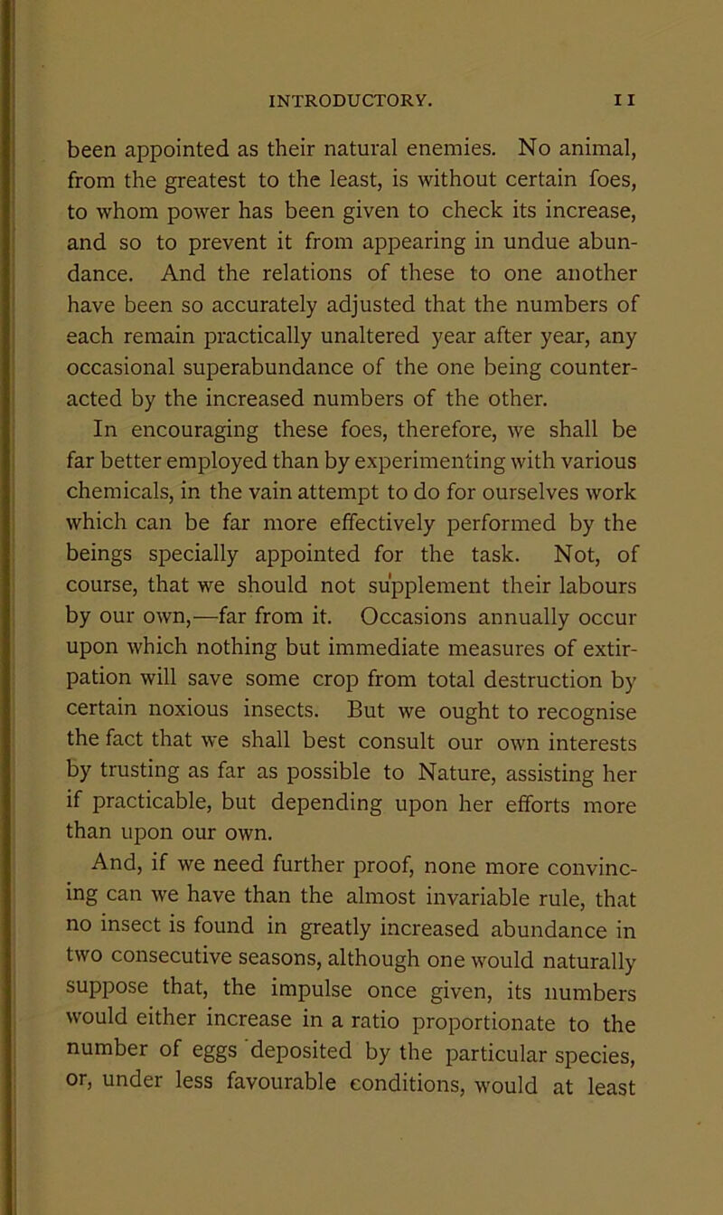 been appointed as their natural enemies. No animal, from the greatest to the least, is without certain foes, to whom power has been given to check its increase, and so to prevent it from appearing in undue abun- dance. And the relations of these to one another have been so accurately adjusted that the numbers of each remain practically unaltered year after year, any occasional superabundance of the one being counter- acted by the increased numbers of the other. In encouraging these foes, therefore, we shall be far better employed than by experimenting with various chemicals, in the vain attempt to do for ourselves work which can be far more effectively performed by the beings specially appointed for the task. Not, of course, that we should not supplement their labours by our own,—far from it. Occasions annually occur upon which nothing but immediate measures of extir- pation will save some crop from total destruction by certain noxious insects. But we ought to recognise the fact that we shall best consult our own interests by trusting as far as possible to Nature, assisting her if practicable, but depending upon her efforts more than upon our own. And, if we need further proof, none more convinc- ing can we have than the almost invariable rule, that no insect is found in greatly increased abundance in two consecutive seasons, although one would naturally suppose that, the impulse once given, its numbers would either increase in a ratio proportionate to the number of eggs deposited by the particular species, or, under less favourable conditions, would at least