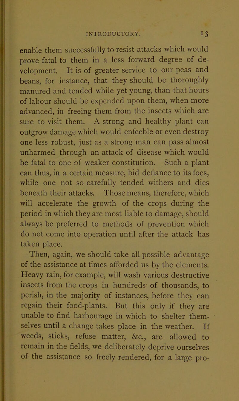 enable them successfully to resist attacks which would prove fatal to them in a less forward degree of de- velopment, It is of greater service to our peas and beans, for instance, that they should be thoroughly manured and tended while yet young, than that hours of labour should be expended upon them, when more advanced, in freeing them from the insects which are sure to visit them. A strong and healthy plant can outgrow damage which would enfeeble or even destroy one less robust, just as a strong man can pass almost unharmed through an attack of disease which would be fatal to one of weaker constitution. Such a plant can thus, in a certain measure, bid defiance to its foes, while one not so carefully tended withers and dies beneath their attacks. Those means, therefore, which will accelerate the growth of the crops during the period in which they are most liable to damage, should always be preferred to methods of prevention which do not come into operation until after the attack has taken place. Then, again, we should take all possible advantage of the assistance at times afforded us by the elements. Heavy rain, for example, will wash various destructive insects from the crops in hundreds' of thousands, to perish, in the majority of instances, before they can regain their food-plants. But this only if they are unable to find harbourage in which to shelter them- selves until a change takes place in the weather. If weeds, sticks, refuse matter, &c., are allowed to remain in the fields, we deliberately deprive ourselves of the assistance so freely rendered, for a large pro-