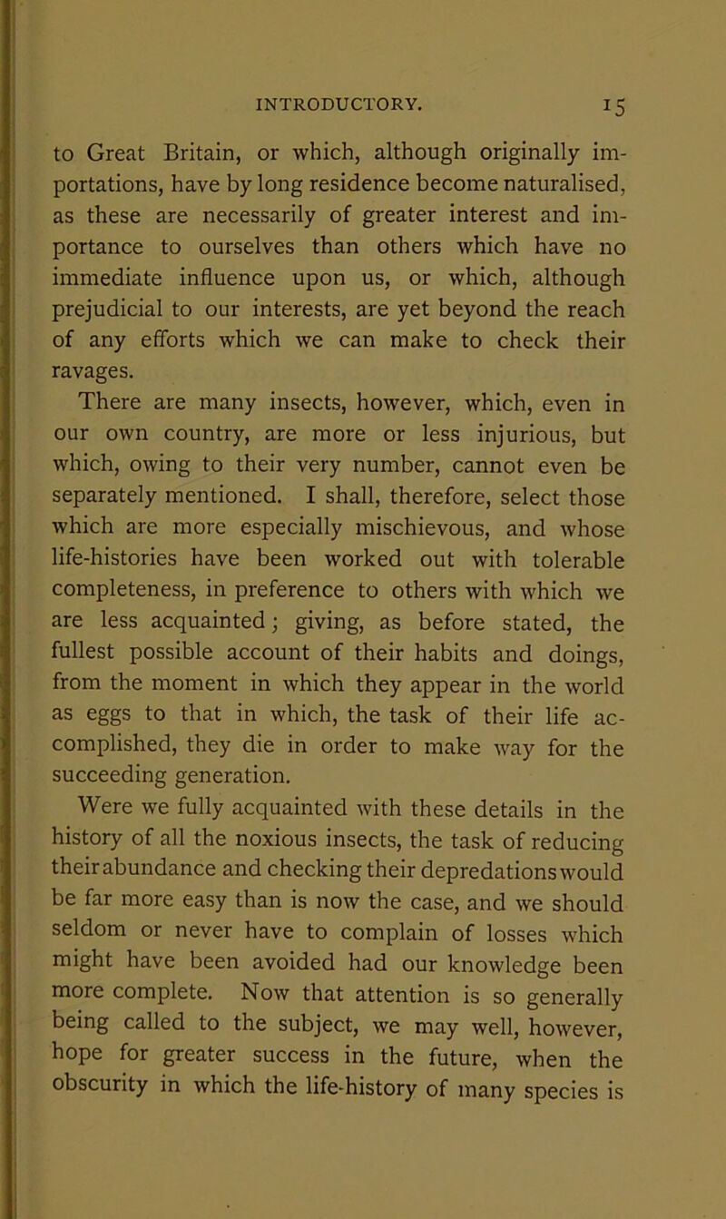 to Great Britain, or which, although originally im- portations, have by long residence become naturalised, as these are necessarily of greater interest and im- portance to ourselves than others which have no immediate influence upon us, or which, although prejudicial to our interests, are yet beyond the reach of any efforts which we can make to check their ravages. There are many insects, however, which, even in our own country, are more or less injurious, but which, owing to their very number, cannot even be separately mentioned. I shall, therefore, select those which are more especially mischievous, and whose life-histories have been worked out with tolerable completeness, in preference to others with which we are less acquainted; giving, as before stated, the fullest possible account of their habits and doings, from the moment in which they appear in the world as eggs to that in which, the task of their life ac- complished, they die in order to make way for the succeeding generation. Were we fully acquainted with these details in the history of all the noxious insects, the task of reducing their abundance and checking their depredations would be far more easy than is now the case, and we should seldom or never have to complain of losses which might have been avoided had our knowledge been more complete. Now that attention is so generally being called to the subject, we may well, however, hope for greater success in the future, when the obscurity in which the life-history of many species is