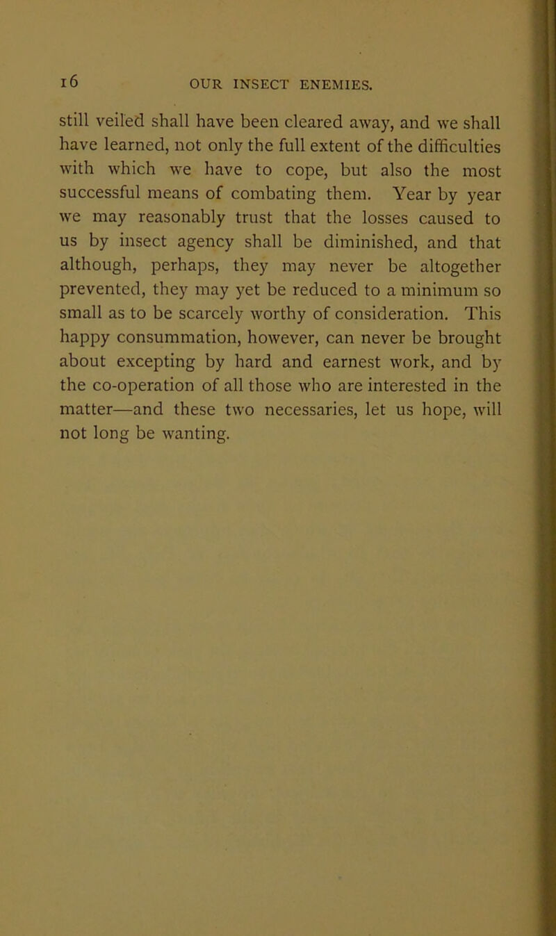 Still veiled shall have been cleared away, and we shall have learned, not only the full extent of the difficulties with which we have to cope, but also the most successful means of combating them. Year by year we may reasonably trust that the losses caused to us by insect agency shall be diminished, and that although, perhaps, they may never be altogether prevented, they may yet be reduced to a luinimum so small as to be scarcely worthy of consideration. This happy consummation, however, can never be brought about excepting by hard and earnest work, and by the co-operation of all those who are interested in the matter—and these two necessaries, let us hope, will not long be wanting.